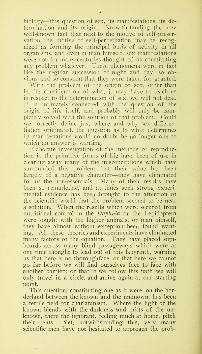 biology—this question of sex, its manifestations, its de- termination and its origin. Notwithstanding the now well-known fact that next to the motive of self-preser- vation the motive of self-perpetuation may be recog- nized as forming the principal basis of activity in all organisms, and even in man himself, sex manifestations were not for many centuries thought of as constituting any problem whatever. These phenomena were in fact like the regular succession of night and day, so ob- vious and so constant that they were taken for granted. With the problem of the origin of sex, other than in the consideration of what it may have to teach us in respect to the determination of sex, we will not deal. It is intimately connected with the question of the origin of life itself, and probably .will only be com- pletely solved with the solution of that problem. Could we correctly define just where and why sex dififeren- tiation originated, the question as to what determines its manifestations would no doubt be no longer one to which an answer is wanting. Elaborate investigation of the methods of reproduc- tion in the primitive forms of life have been of use in clearing away many of the misconceptions which have surrounded this problem, but their value has been largely of a negative character—they have eliminated for us the non-essentials. Many of their results have been so remarkable, and at times such strong experi- mental evidence has been brought to the attention of the scientific world that the. problem seemed to be near a solution. When the results which were secured from nutritional control in the Daphnia or the Lepidoptera were sought with the higher animals, or man himself, they have almost without exception been found want- ing. All these theories and experiments have eliminated many factors of the equation. They have placed sign- boards across many blind passageways which were at one time thought to lead out of this labyrinth, warning us that here is no thoroughfare, or that here we cannot go far before we will find ourselves face to face with another barrier; or that if we follow this path we will only travel in a circle, and arrive again at our starting point. This question, constituting one as it were, on the bor- derland between the known and the unknown, has been a fertile field for charlatanism. Where the light of the known blends with the darkness 'and mists of the un- known, there the ignorant, feeling much at home, pitch their tents. Yet, notwithstanding this, very many scientific men have not hesitated to approach fhe prob-