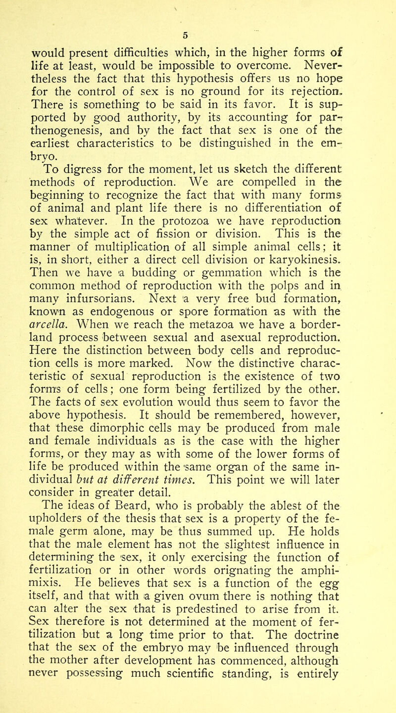 would present difficulties which, in the higher form's of life at least, would be impossible to overcome. Never- theless the fact that this hypothesis offers us no hope for the control of sex is no ground for its rejection. There is something to be said in its favor. It is sup- ported by good authority, by its accounting for par- thenogenesis, and by the fact that sex is one of the earliest characteristics to be distinguished in the em- bryo. To digress for the moment, let us sketch the different methods of reproduction. We are compelled in the beginning to recognize the fact that with many forms of animal and plant life there is no differentiation of sex whatever. In the protozoa we have reproduction by the simple act of fission or division. This is the manner of multiplication of all simple animal cells; it is, in short, either a direct cell division or karyokinesis. Then we have a budding or gemmation which is the common method of reproduction with the polps and in many infursorians. Next a very free bud formation, known as endogenous or spore formation as with the arcella. When we reach the metazoa we have a border- land process between sexual and asexual reproduction. Here the distinction between body cells and reproduc- tion ceils is more marked. Now the distinctive charac- teristic of sexuab reproduction is the existence of two forms of cells; one form being fertilized by the other. The facts of sex evolution would thus seem to favor the above hypothesis. It should be remembered, however, that these dimorphic cells may be produced from male and female individuals as is the case with the higher forms, or they may as with some of the lower forms of life be produced within the same organ of the same in- dividual hut at different times. This point we will later consider in greater detail. The ideas of Beard, who is probably the ablest of the upholders of the thesis that sex is a property of the fe- male germ alone, may be thus summed up. He holds that the male element has not the slightest influence in determining the sex, it only exercising the function of fertilization or in other words orignating the amphi- mixis. He believes that sex is a function of the egg itself, and that with a given ovum there is nothing that can alter the sex that is predestined to arise from it. Sex therefore is not determined at the moment of fer- tilization but a long time prior to that. The doctrine that the sex of the embryo may be influenced through the mother after development has commenced, although never possessing much scientific standing, is entirely