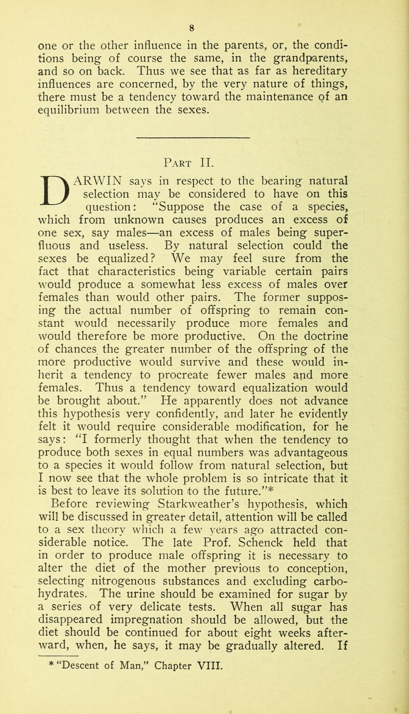 one or the other influence in the parents, or, the condi- tions being of course the same, in the grandparents, and so on back. Thus we see that as far as hereditary influences are concerned, by the very nature of things, there must be a tendency toward the maintenance of an equilibrium between the sexes. Part II. Darwin says in respect to the bearing natural selection may be considered to have on this question: '‘Suppose the case of a species, which from unknown causes produces an excess of one sex, say males—^an excess of males being super- fluous and useless. By natural selection could the sexes be equalized? We may feel sure from the fact that characteristics being variable certain pairs would produce a somewhat less excess of males over females than would other pairs. The former suppos- ing the actual number of offspring to remain con- stant would necessarily produce more females and would therefore be more productive. On the doctrine of chances the greater number of the offspring of the more productive would survive and these would in- herit a tendency to procreate fewer males and more females. Thus a tendency toward equalization would be brought about.” He apparently does not advance this hypothesis very confidently, and later he evidently felt it would require considerable modification, for he says: 'T formerly thought that when the tendency to produce both sexes in equal numbers was advantageous to a species it would follow from natural selection, but I now see that the whole problem is so intricate that it is best to leave its solution to the future.”* Before reviewing Starkweather’s hypothesis, which will be discussed in greater detail, attention will be called to a sex theory which a few years ago attracted con- siderable notice. The late Prof. Schenck held that in order to produce male offspring it is necessary to alter the diet of the mother previous to conception, selecting nitrogenous substances and excluding carbo- hydrates. The urine should be examined for sugar by a series of very delicate tests. When all sugar has disappeared impregnation should be allowed, but the diet should be continued for about eight weeks after- ward, when, he says, it may be gradually altered. If * “Descent of Man,” Chapter VIII.