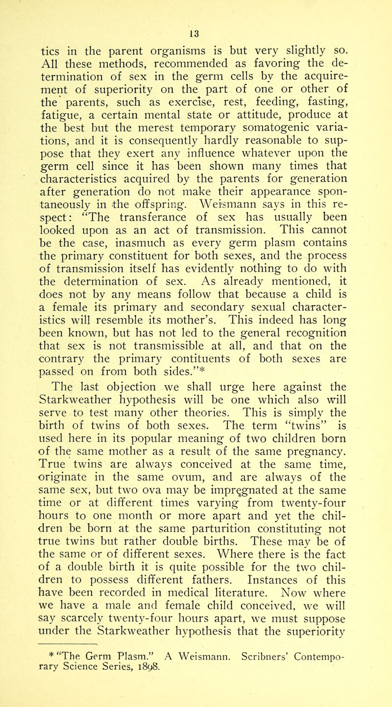 tics in the parent organisms is but very slightly so. All these methods, recommended as favoring the de- termination of sex in the germ cells by the acquire- ment of superiority on the part of one or other of the* parents, such as exercise, rest, feeding, fasting, fatigue, a certain mental state or attitude, produce at the best but the merest temporary somatogenic varia- tions, and it is consequently hardly reasonable to sup- pose that they exert any influence whatever upon the germ cell since it has been shown many times that characteristics acquired by the parents for generation after generation do not make their appearance spon- taneously in the offspring. Wei'smann says in this re- spect : “The transferance of sex has usually been looked upon as an act of transmission. This cannot be the case, inasmuch as every germ plasm contains the primary constituent for both sexes, and the process of transmission itself has evidently nothing to do with the determination of sex. As already mentioned, it does not by any means follow that because a child is a female its primary and secondary sexual character- istics will resemble its mother’s. This indeed has long been known, but has not led to the general recognition that sex is not transmissible at all, and that on the contrary the primary contituents of both sexes are passed on from both sides.”* The last objection we shall urge here against the Starkweather hypothesis will be one which also will serve to test many other theories. This is simply the birth of twins of both sexes. The term “twins” is used here in its popular meaning of two children born of the same mother as a result of the same pregnancy. True twins are always conceived at the same time, originate in the same ovum, and are always of the same sex, but two ova may be impregnated at the same time or at different times varying from twenty-four hours to one month or more apart and yet the chil- dren be born at the same parturition constituting not true twins but rather double births. These may be of the same or of different sexes. Where there is the fact of a double birth it is quite possible for the two chil- dren to possess different fathers. Instances of this have been recorded in medical literature. Now where we have a male and female child conceived, we will say scarcely twenty-four hours apart, we must suppose under the Starkweather hypothesis that the superiority * “The Germ Plasm.” A Weismann. Scribners’ Contempo- rary Science Series, 1898.