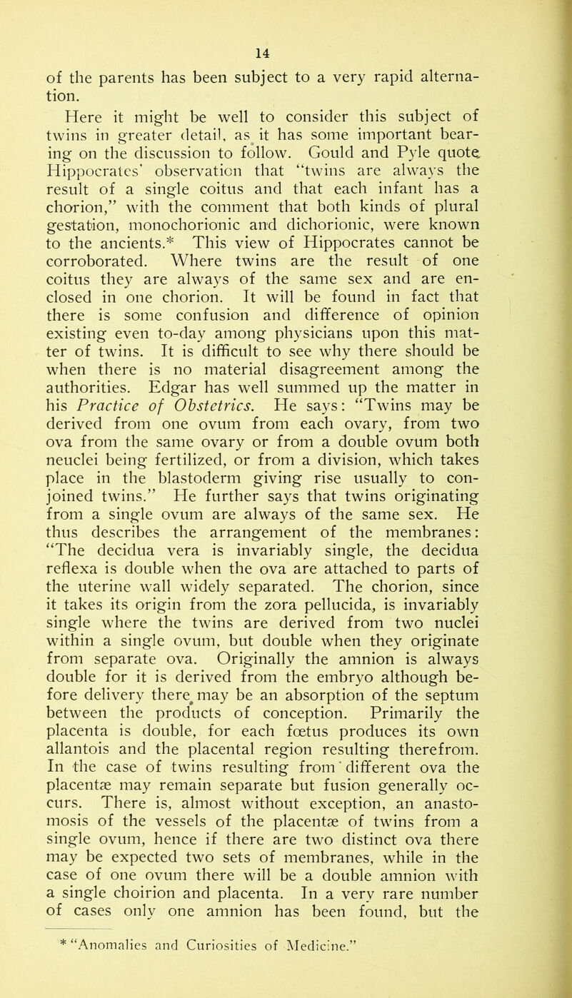 of the parents has been subject to a very rapid alterna- tion. Here it might be well to consider this subject of twins in greater detail, as^ it has some important bear- ing on the discussion to follow. Gould and Pyle quot^ Hippocrates’ observation that ‘‘twins are always the result of a single coitus and that each infant has a chorion,” with the comment that both kinds of plural gestation, monochorionic and dichorionic, were known to the ancients.This view of Hippocrates cannot be corroborated. Where twins are the result of one coitus they are always of the same sex and are en- closed in one chorion. It will be found in fact that there is some confusion and difference of opinion existing even to-day among physicians upon this mat- ter of twins. It is difficult to see why there should be when there is no material disagreement among the authorities. Edgar has well summed up the matter in his Practice of Obstetrics. He says: “Twins may be derived from one ovum from each ovary, from two ova from the same ovary or from a double ovum both neuclei being fertilized, or from a division, which takes place in the blastoderm giving rise usually to con- joined twins.” He further says that twins originating from a single ovum are always of the same sex. He thus describes the arrangement of the membranes: “The decidua vera is invariably single, the decidua reflexa is double when the ova are attached to parts of the uterine wall widely separated. The chorion, since it takes its origin from the zora pellucida, is invariably single where the twins are derived from two nuclei within a single ovum, but double when they originate from separate ova. Originally the amnion is always double for it is derived from the embryo although be- fore delivery there^may be an absorption of the septum between the products of conception. Primarily the placenta is double, for each foetus produces its own allantois and the placental region resulting therefrom. In the case of twins resulting from * different ova the placentae may remain separate but fusion generally oc- curs. There is, almost without exception, an anasto- mosis of the vessels of the placentae of twins from a single ovum, hence if there are two distinct ova there may be expected two sets of membranes, while in the case of one ovum there will be a double amnion with a single choirion and placenta. In a very rare number of cases only one amnion has been found, but the * “Anomalies and Curiosities of Medicine.”