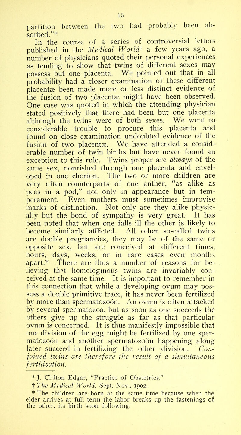 partition between the two had probably been ab- sorbed.”* In the course of a series of controversial letters published in the Medical World a few years ago, a number of physicians quoted their personal experiences as tending to show that twins of different sexes^ may possess but one placenta. We pointed out that in all probability had a closer examination of these different placentae been made more or less distinct evidence of the fusion of two placentae might have been observed. One case was quoted in which the attending physician stated positively that there had been but one placenta although the twins were of both sexes. We went to considerable trouble to procure this placenta and found on close examination undoubted evidence of the fusion of two placentae. We have attended a consid- erable number of twin births but have never found an exception to this rule. Twins proper are always of the same sex, nourished through one placenta and envel- oped in one chorion. The two or more children are very often counterparts of one anther, “as alike as peas in a pod,” not only in appearance but in tem- perament. Even mothers must sometimes improvise marks of distinction. Not only are they alike physic- ally but the bond of sympathy is very great. It has been noted that when one falls ill the other is likely to become similarly afflicted. All other so-called twins are double pregnancies, they may be of the same or opposite sex, but are conceived at different times, hours, days, weeks, or in rare cases even months apart.* There are thus a number of reasons for be- lieving th^t homologmous twins are invariably con- ceived at the same time. It is important to remember in this connection that while a developing ovum may pos- sess a double primitive trace, it has never been fertilized by more than spermatozoon. An ovum is often attacked by several spermatozoa, but as soon as one succeeds the others give up the struggle as far as that particular ovum is concerned. It is thus manifestly impossible that one division of the egg might be fertilized by one sper- matozoon and another spermatozoon happening along later succeed in fertilizing the other division. Con- joined tzvins are therefore the result of a simultaneous fertilization. * J. Clifton Edgar, “Practice of Obstetrics.” The Medical World, Sept.-Nov., 1902. * The children are born at the same time because when the elder arrives at full term the labor breaks up the fastenings of the other, its birth soon following.