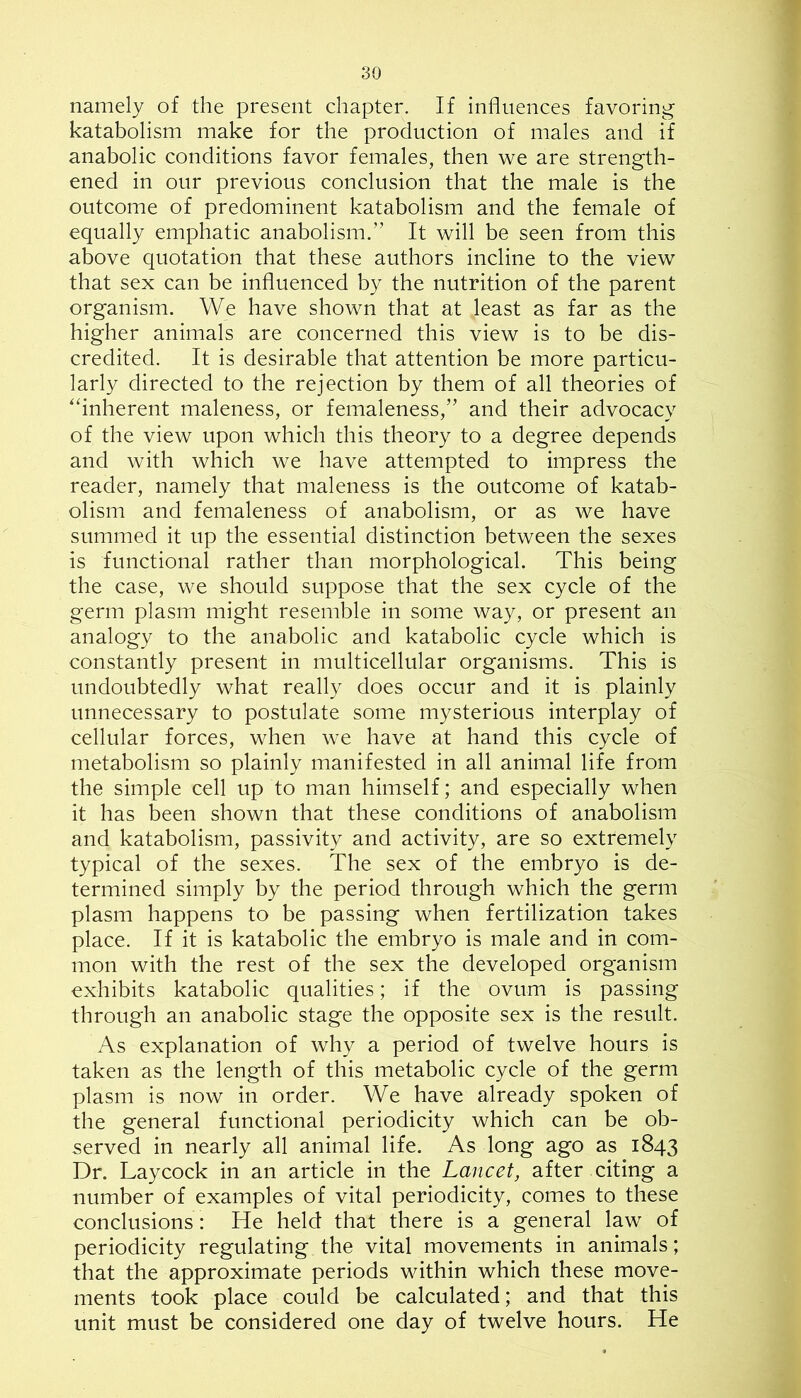 namely of the present chapter. If influences favoring katabolism make for the production of males and if anabolic conditions favor females, then we are strength- ened in our previous conclusion that the male is the outcome of predominent katabolism and the female of equally emphatic anabolism.” It will be seen from this above quotation that these authors incline to the view that sex can be influenced by the nutrition of the parent organism. We have shown that at least as far as the higher animals are concerned this view is to be dis- credited. It is desirable that attention be more particu- larly directed to the rejection by them of all theories of '‘inherent maleness, or femaleness,” and their advocacy of the view upon which this theory to a degree depends and with which we have attempted to impress the reader, namely that maleness is the outcome of katab- olism and femaleness of anabolism, or as we have summed it up the essential distinction between the sexes is functional rather than morphological. This being the case, we should suppose that the sex cycle of the germ plasm might resemble in some way, or present an analogy to the anabolic and katabolic cycle which is constantly present in multicellular organisms. This is undoubtedly what really does occur and it is plainly unnecessary to postulate some mysterious interplay of cellular forces, when we have at hand this cycle of metabolism so plainly manifested in all animal life from the simple cell up to man himself; and especially when it has been shown that these conditions of anabolism and katabolism, passivity and activity, are so extremely typical of the sexes. The sex of the embryo is de- termined simply by the period through which the germ plasm happens to be passing when fertilization takes place. If it is katabolic the embryo is male and in com- mon with the rest of the sex the developed organism exhibits katabolic qualities; if the ovum is passing through an anabolic stage the opposite sex is the result. As explanation of why a period of twelve hours is taken as the length of this metabolic cycle of the germ plasm is now in order. We have already spoken of the general functional periodicity which can be ob- served in nearly all animal life. As long ago as 1843 Dr. Laycock in an article in the Lancet, after citing a number of examples of vital periodicity, comes to these conclusions : He held that there is a general law of periodicity regulating the vital movements in animals; that the approximate periods within which these move- ments took place could be calculated; and that this unit must be considered one day of twelve hours. He