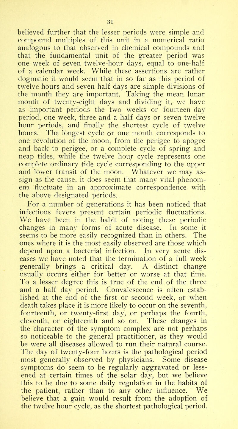 believed further that the lesser periods were simple and compound multiples of this unit in a numerical ratio analogous to that observed in chemical compounds and that the fundamental unit of the greater period was one week of seven twelve-hour days, equal to one-half of a calendar week. While these assertions are rather dogmatic it would seem that in so far as this period of twelve hours and seven half days are simple divisions of the month they are important. Taking the mean lunar month of twenty-eight days and dividing it, we have as important periods the two weeks or fourteen day period, one week, three and a half days or seven twelve hour periods, and finally the shortest cycle of twelve hours. The longest cycle or one month corresponds to one revolution of the moon, from the perigee to apogee and back to perigee, or a complete cycle of spring and neap tides, while the twelve hour cycle represents one complete ordinary tide cycle corresponding to the upper and lower transit of the moon. Whatever we may as- sign as the cause, it does seem that many vital phenom- ena fluctuate in an approximate correspondence with the above designated periods. For a number of generations it has been noticed that infectious fevers present certain periodic fluctuations. We have been in the habit of noting these periodic changes in many forms of acute disease. In some it seems to be more easily recognized than in others. The ones where it is the most easily observed are those which depend upon a bacterial infection. In very acute dis- eases we have noted that the termination of a full week generally brings a critical day. A distinct change usually occurs either for better or worse at that time. To a lesser degree this is true of the end of the three and a half day period. Convalescence is often estab- lished at the end of the first or second week, or when death takes place it is more likely to occur on the seventh, fourteenth, or twenty-first day, or perhaps the fourth, eleventh, or eighteenth and so on. These changes in the character of the symptom complex are not perhaps so noticeable to the general practitioner, as they would be were all diseases allowed to run their natural course. The day of twenty-four hours is the pathological period most generally observed by physicians. Some disease symptoms do seem to be regularly aggravated or less- ened at certain times of the solar day, but we believe this to be due to some daily regulation in the habits of the patient, rather than to any other influence. We believe that a gain would result from the adoption of the twelve hour cycle, as the shortest pathological period.