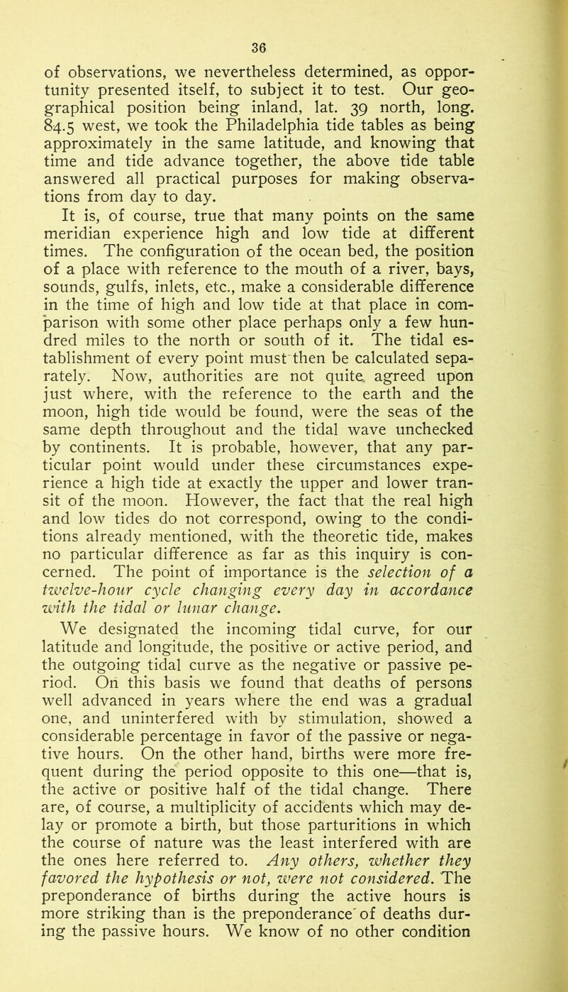 of observations, we nevertheless determined, as oppor- tunity presented itself, to subject it to test. Our geo- graphical position being inland, lat. 39 north, long. 84.5 west, we took the Philadelphia tide tables as being approximately in the same latitude, and knowing that time and tide advance together, the above tide table answered all practical purposes for making observa- tions from day to day. It is, of course, true that many points on the same meridian experience high and low tide at different times. The configuration of the ocean bed, the position of a place with reference to the mouth of a river, bays, sounds, gulfs, inlets, etc., make a considerable difference in the time of high and low tide at that place in com- parison with some other place perhaps only a few hun- dred miles to the north or south of it. The tidal es- tablishment of every point musfthen be calculated sepa- rately. Now, authorities are not quite agreed upon just where, with the reference to the earth and the moon, high tide would be found, were the seas of the same depth throughout and the tidal wave unchecked by continents. It is probable, however, that any par- ticular point would under these circumstances expe- rience a high tide at exactly the upper and lower tran- sit of the moon. However, the fact that the real high and low tides do not correspond, owing to the condi- tions already mentioned, with the theoretic tide, makes no particular difference as far as this inquiry is con- cerned. The point of importance is the selection of a twelve-hour cycle changing every day in accordance with the tidal or lunar change. We designated the incoming tidal curve, for our latitude and longitude, the positive or active period, and the outgoing tidal curve as the negative or passive pe- riod. On this basis we found that deaths of persons well advanced in years where the end was a gradual one, and uninterfered with by stimulation, showed a considerable percentage in favor of the passive or nega- tive hours. On the other hand, births were more fre- quent during the period opposite to this one—that is, the active or positive half of the tidal change. There are, of course, a multiplicity of accidents which may de- lay or promote a birth, but those parturitions in which the course of nature was the least interfered with are the ones here referred to. Any others, whether they favored the hypothesis or not, were not considered. The preponderance of births during the active hours is more striking than is the preponderance'of deaths dur- ing the passive hours. We know of no other condition