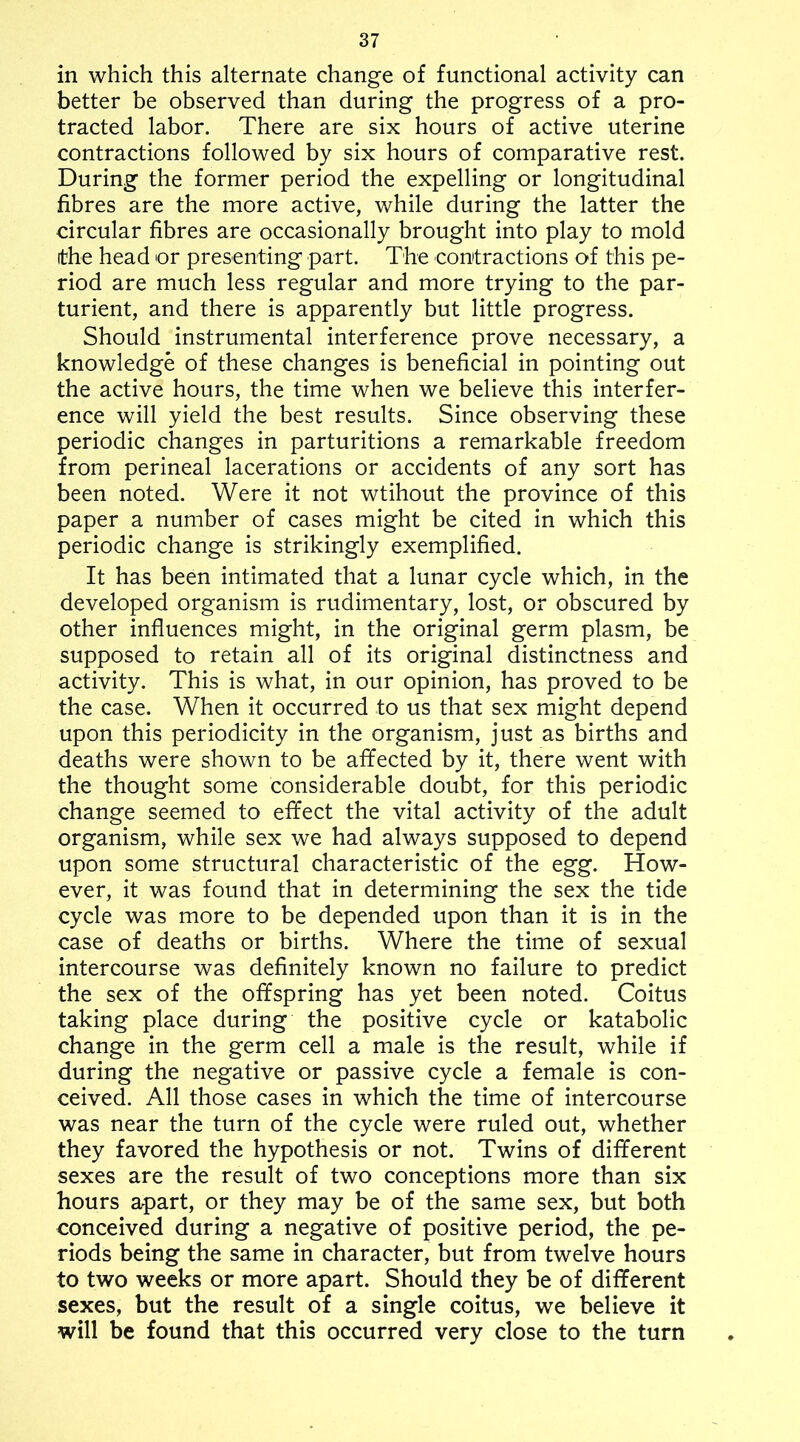 in which this alternate change of functional activity can better be observed than during the progress of a pro- tracted labor. There are six hours of active uterine contractions followed by six hours of comparative rest. During the former period the expelling or longitudinal fibres are the more active, while during the latter the circular fibres are occasionally brought into play to mold ithe head or presenting part. The contractions of this pe- riod are much less regular and more trying to the par- turient, and there is apparently but little progress. Should instrumental interference prove necessary, a knowledge of these changes is beneficial in pointing out the active hours, the time when we believe this interfer- ence will yield the best results. Since observing these periodic changes in parturitions a remarkable freedom from perineal lacerations or accidents of any sort has been noted. Were it not wtihout the province of this paper a number of cases might be cited in which this periodic change is strikingly exemplified. It has been intimated that a lunar cycle which, in the developed organism is rudimentary, lost, or obscured by other influences might, in the original germ plasm, be supposed to retain all of its original distinctness and activity. This is what, in our opinion, has proved to be the case. When it occurred to us that sex might depend upon this periodicity in the organism, just as births and deaths were shown to be affected by it, there went with the thought some considerable doubt, for this periodic change seemed to effect the vital activity of the adult organism, while sex we had always supposed to depend upon some structural characteristic of the egg. How- ever, it was found that in determining the sex the tide cycle was more to be depended upon than it is in the case of deaths or births. Where the time of sexual intercourse was definitely known no failure to predict the sex of the offspring has yet been noted. Coitus taking place during the positive cycle or katabolic change in the germ cell a male is the result, while if during the negative or passive cycle a female is con- ceived. All those cases in which the time of intercourse was near the turn of the cycle were ruled out, whether they favored the hypothesis or not. Twins of different sexes are the result of two conceptions more than six hours apart, or they may be of the same sex, but both conceived during a negative of positive period, the pe- riods being the same in character, but from twelve hours to two weeks or more apart. Should they be of different sexes, but the result of a single coitus, we believe it will be found that this occurred very close to the turn