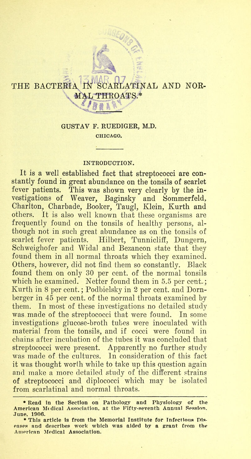 THE BACTESlA^* *ri^'^CAELATINAL AND NOR- \ tm^THEftATS.* GUSTAV F. RUEDIGER, M.D. CHICAGO. INTRODUCTION. It is a well established fact that streptococci are con- stantly found in great abundance on the tonsils of scarlet fever patients. This was shown very clearly by the in- vestigations of Weaver, Baginsky and Sommerfeld, Charlton, Charbade, Booker, Taugl, Klein, Kurth and others. It is also well known that these organisms are frequently found on the tonsils of healthy persons, al- though not in such great abundance as on the tonsils of scarlet fever patients. Hilbert, Tunnicliff, Dungern, Schweighofer and Wida] and Bezancon state that they found them in all normal throats which they examined. Others, however, did not find them so constantly. Black found them on only 30 per cent, of the normal tonsils which he examined. Ketter found them in 5.5 per cent..; Kurth in 8 per cent.; Podbielsky in 2 per cent, and Dorn- berger in 45 per cent, of the normal throats examined by them. In most of these investigations no detailed study was made of the streptococci that were found. In some investigations glucose-broth tubes were inoculated with material from the tonsils, and if cocci were found in chains after incubation of the tubes it was concluded that streptococci were present. Apparently no further study was made of the cultures. In consideration of this fact it was thought worth while to take up this question again and make a more detailed study of the different strains of streptococci and diplococci which may be isolated from scarlatinal and normal throats. • Read in the Section on Pathology and Physiology of the American Mt dical Association, at the P^ifty-seventh Annual Session. .Tune, 1906. * This article Is from the Memorial Institute for Infectious Dis- eases and describes work which was aided b.v a grant from the American Medical Association.