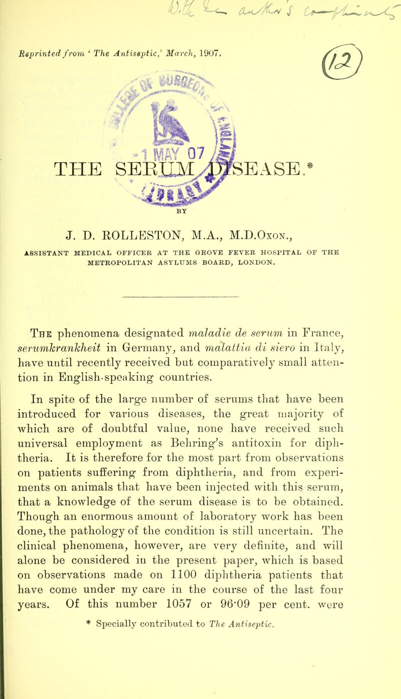 J. D. ROLLESTON, M.A., M.D.Oxon., ASSISTANT MEDICAL OFFICER AT THE GROVE FEVER HOSPITAL OF THE METROPOLITAN ASYLUMS BOARD, LONDON. The phenomena designated maladie de serum in France, serumhrankheit in Germany, and malattia di siero in Italy, have until recently received but comparatively small atten- tion in English-speaking countries. In spite of the large number of serums that have been introduced for various diseases, the great majority of which are of doubtful value, none have received such universal employment as Behring’s antitoxin for diph- theria. It is therefore for the most part from observations on patients suffering from diphtheria, and from experi- ments on animals that have been injected with this serum, that a knowledge of the serum disease is to be obtained. Though an enormous amount of laboratory work has been done, the pathology of the condition is still uncertain. The clinical phenomena, however, are very definite, and will alone be considered in the present paper, which is based on observations made on 1100 diphtheria patients that have come under my care in the course of the last four years. Of this number 1057 or 96*09 per cent, were * Specially contributed to The Antiseptic.