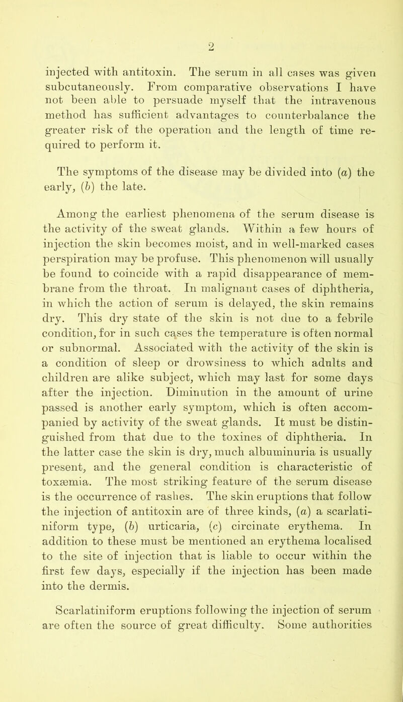 injected with antitoxin. The serum in all cases was given subcutaneously. From comparative observations I have not been able to persuade myself that the intravenous method has sufficient advantages to counterbalance the greater risk of the operation and the length of time re- quired to perform it. The symptoms of the disease may be divided into (a) the early, (b) the late. Among the earliest phenomena of the serum disease is the activity of the sweat glands. Within a few hours of injection the skin becomes moist, and in well-marked cases perspiration may be profuse. This phenomenon will usually be found to coincide with a rapid disappearance of mem- brane from the throat. In malignant cases of diphtheria, in which the action of serum is delayed, the skin remains dry. This dry state of the skin is not due to a febrile condition, for in such c^ses the temperature is often normal or subnormal. Associated with the activity of the skin is a condition of sleep or drowsiness to which adults and children are alike subject, which may last for some days after the injection. Diminution in the amount of urine passed is another early symptom, which is often accom- panied by activity of the sweat glands. It must be distin- guished from that due to the toxines of diphtheria. In the latter case the skin is dry, much albuminuria is usually present, and the general condition is characteristic of toxmmia. The most striking feature of the serum disease is the occurrence of rashes. The skin eruptions that follow the injection of antitoxin are of three kinds, (a) a scarlati- niform type, (6) urticaria, (c) circinate erythema. In addition to these must be mentioned an erythema localised to the site of injection that is liable to occur within the first few days, especially if the injection has been made into the dermis. Scarlatiniform eruptions following the injection of serum are often the source of great difficulty. Some authorities