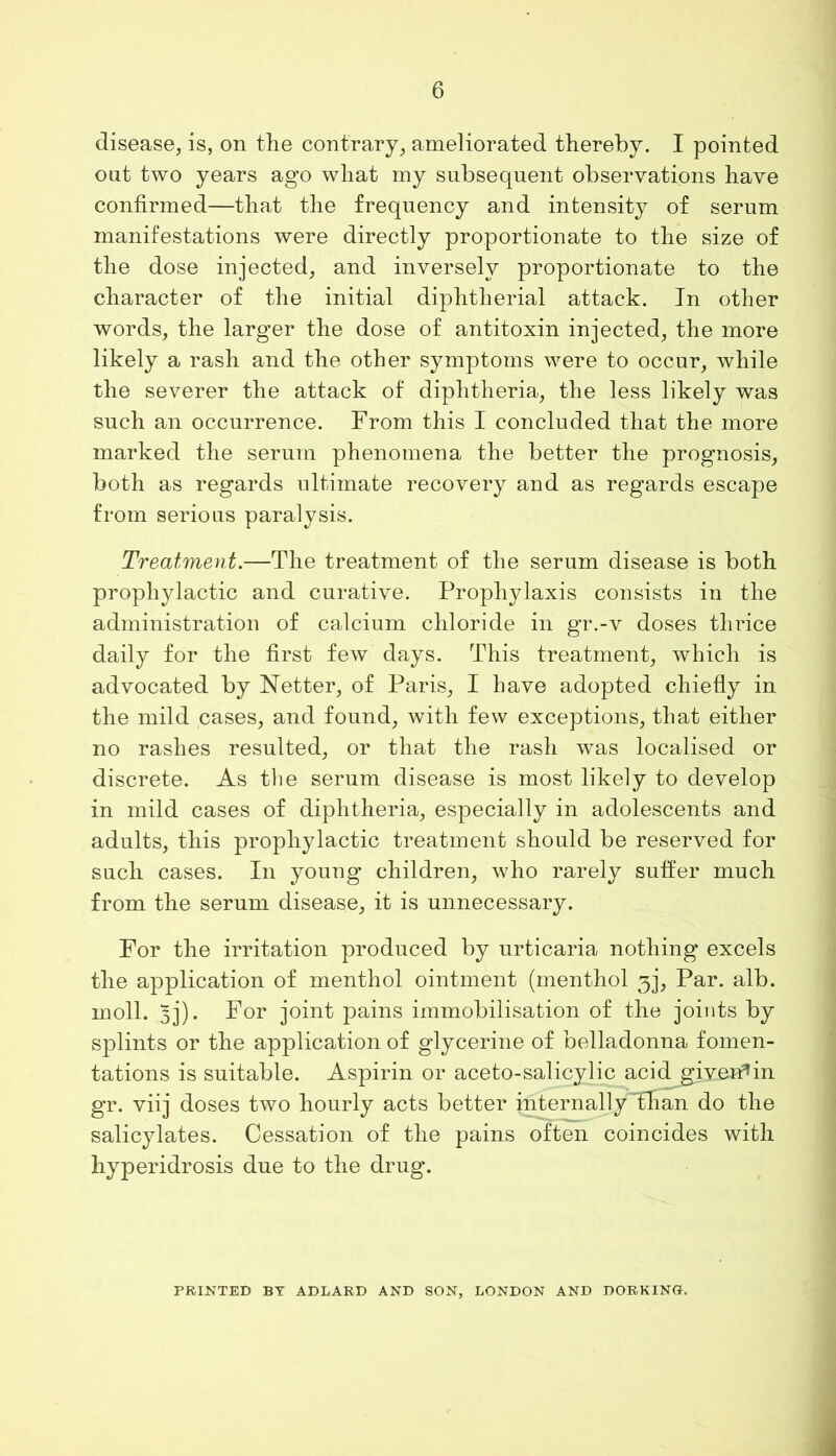 disease, is, on the contrary, ameliorated thereby. I pointed out two years ago what my subsequent observations have confirmed—that the frequency and intensity of serum manifestations were directly proportionate to the size of the dose injected, and inversely proportionate to the character of the initial diphtherial attack. In other words, the larger the dose of antitoxin injected, the more likely a rash and the other symptoms were to occur, while the severer the attack of diphtheria, the less likely was such an occurrence. From this I concluded that the more marked the serum phenomena the better the prognosis, both as regards ultimate recovery and as regards escape from serious paralysis. Treatment.—The treatment of the serum disease is both prophylactic and curative. Prophylaxis consists in the administration of calcium chloride in gr.-v doses thrice daily for the first few days. This treatment, which is advocated by Netter, of Paris, I have adopted chiefly in the mild cases, and found, with few exceptions, that either no rashes resulted, or that the rash was localised or discrete. As the serum disease is most likely to develop in mild cases of diphtheria, especially in adolescents and adults, this prophylactic treatment should be reserved for such cases. In young children, who rarely suffer much from the serum disease, it is unnecessary. For the irritation produced by urticaria nothing excels the application of menthol ointment (menthol ^j, Par. alb. moll. 3j). For joint pains immobilisation of the joints by splints or the application of glycerine of belladonna fomen- tations is suitable. Aspirin or aceto-salicylic acid^given’in gr. viij doses two hourly acts better internally~fhan do the salicylates. Cessation of the pains often coincides with hyperidrosis due to the drug. PRINTED BY ADLARD AND SON, LONDON AND DORKING.