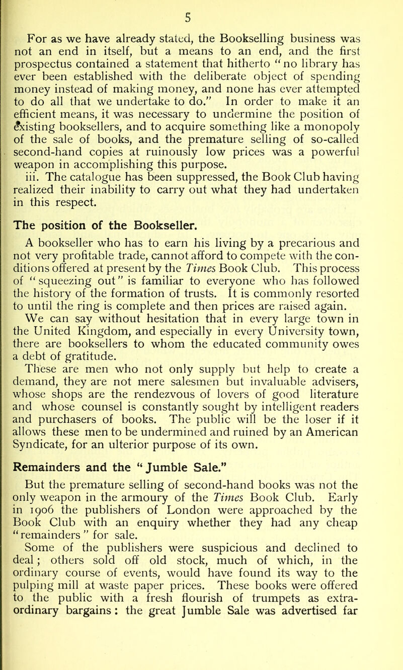 For as we have already stated, the Bookselling business was not an end in itself, but a means to an end, and the first prospectus contained a statement that hitherto no library has ever been established with the deliberate object of spending money instead of making money, and none has ever attempted to do all that we undertake to do. In order to make it an efficient means, it was necessary to undermine the position of Existing booksellers, and to acquire something like a monopoly of the sale of books, and the premature selling of so-called second-hand copies at ruinously low prices was a powerful weapon in accomplishing this purpose. iii. The catalogue has been suppressed, the Book Club having realized their inability to carry out what they had undertaken in this respect. The position of the Bookseller. A bookseller who has to earn his living by a precarious and not very profitable trade, cannot afford to compete with the con- ditions offered at present by the Times Book Club. This process of ‘^squeezing out is familiar to everyone who has followed the history of the formation of trusts. It is commonly resorted to until the ring is complete and then prices are raised again. We can say without hesitation that in every large town in the United Kingdom, and especially in every University town, there are booksellers to whom the educated community owes a debt of gratitude. These are men who not only supply but help to create a demand, they are not mere salesmen but invaluable advisers, whose shops are the rendezvous of lovers of good literature and whose counsel is constantly sought by intelligent readers and purchasers of books. The public will be the loser if it allows these men to be undermined and ruined by an American Syndicate, for an ulterior purpose of its own. Remainders and the “Jumble Sale.” But the premature selling of second-hand books was not the only weapon in the armoury of the Times Book Club. Early in 1906 the publishers of London were approached by the Book Club with an enquiry whether they had any cheap “ remainders  for sale. Some of the publishers were suspicious and declined to deal; others sold off old stock, much of which, in the ordinary course of events, would have found its way to the pulping mill at waste paper prices. These books were offered to the public with a fresh flourish of trumpets as extra- ordinary bargains : the great Jumble Sale was advertised far