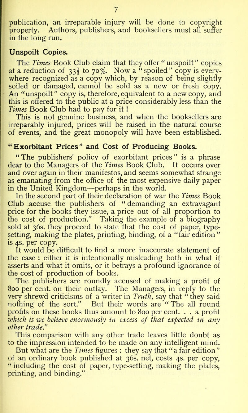 publication, an irreparable injury will be done to copyright property. Authors, publishers, and booksellers must all suffer in the long run. Unspoilt Copies. The Times Book Club claim that they offer unspoilt copies at a reduction of 33J to 70%. Now a “spoiled copy is every- where recognized as a copy which, by reason of being slightly soiled or damaged, cannot be sold as a new or fresh copy. An “unspoilt copy is, therefore, equivalent to a new copy, and this is offered to the public at a price considerably less than the Times Book Club had to pay for it 1 This is not genuine business, and when the booksellers are irreparably injured, prices will be raised in the natural course of events, and the great monopoly will have been established. “Exorbitant Prices” and Cost of Producing Books. “ The publishers’ policy of exorbitant prices is a phrase dear to the Managers of the Times Book Club. It occurs over and over again in their manifestos, and seems somewhat strange as emanating from the office of the most expensive daily paper in the United Kingdom—perhaps in the world. In the second part of their declaration of war the Times Book j Club accuse the publishers of “ demanding an extravagant [ price for the books they issue, a price out of all proportion to the cost of production. Taking the example of a biography sold at 36s. they proceed to state that the cost of paper, type- setting, making the plates, printing, binding, of a “fair edition  is 4s. per copy. It would be difficult to find a more inaccurate statement of the case : either it is intentionally misleading both in what it asserts and what it omits, or it betrays a profound ignorance of the cost of production of books. The publishers are roundly accused of making a profit of 800 per cent, on their outlay. The Managers, in reply to the very shrewd criticisms of a writer in Truth, say that “ they said nothing of the sort. But their words are “ The all round profits on these books thus amount to 800 per cent. . . a profit which is we believe enormously in excess of that expected in any other trade.’* This comparison with any other trade leaves little doubt as to the impression intended to be made on any intelligent mind. But what are the Times figures : they say that “a fair edition of an ordinary book published at 36s. net, costs 4s. per copy, “ including the cost of paper, type-setting, making the plates, printing, and binding.