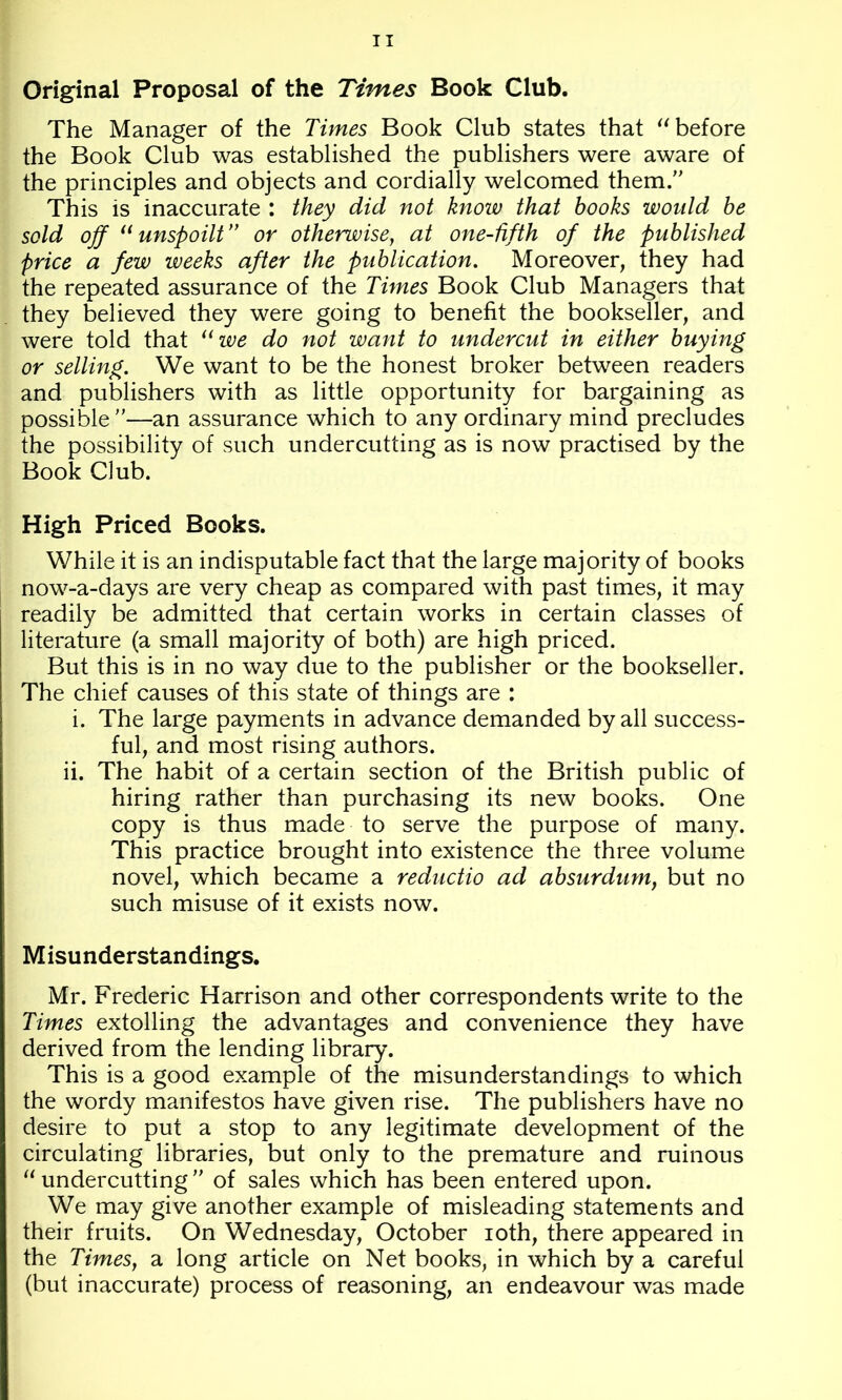 Original Proposal of the Times Book Club. The Manager of the Times Book Club states that before the Book Club was established the publishers were aware of the principles and objects and cordially welcomed them. This is inaccurate : they did not know that books would be sold off unspoilt” or otherwise, at one-fifth of the published price a few weeks after the publication. Moreover, they had the repeated assurance of the Times Book Club Managers that they believed they were going to benefit the bookseller, and were told that we do not want to undercut in either buying or selling. We want to be the honest broker between readers and publishers with as little opportunity for bargaining as possible —an assurance which to any ordinary mind precludes the possibility of such undercutting as is now practised by the Book Club. High Priced Books. While it is an indisputable fact that the large majority of books now-a-days are very cheap as compared with past times, it may readily be admitted that certain works in certain classes of literature (a small majority of both) are high priced. But this is in no way due to the publisher or the bookseller. The chief causes of this state of things are : i. The large payments in advance demanded by all success- ful, and most rising authors. ii. The habit of a certain section of the British public of hiring rather than purchasing its new books. One copy is thus made to serve the purpose of many. This practice brought into existence the three volume novel, which became a reductio ad absurdum, but no such misuse of it exists now. Misunderstandings. Mr. Frederic Harrison and other correspondents write to the Times extolling the advantages and convenience they have derived from the lending library. This is a good example of the misunderstandings to which the wordy manifestos have given rise. The publishers have no desire to put a stop to any legitimate development of the circulating libraries, but only to the premature and ruinous undercutting  of sales which has been entered upon. We may give another example of misleading statements and their fruits. On Wednesday, October loth, there appeared in the Times, a long article on Net books, in which by a careful (but inaccurate) process of reasoning, an endeavour was made