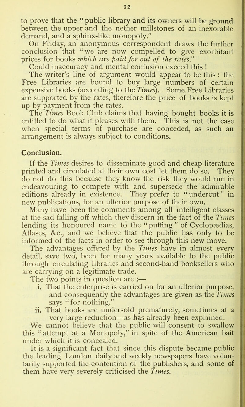 to prove that the public library and its owners will be ground between the upper and the nether millstones of an inexorable demand, and a sphinx-like monopoly. On Friday, an anonymous correspondent draws the further conclusion that ‘Sve are now compelled to give exorbitant prices for books which are paid for out of the rates.” Could inaccuracy and mental confusion exceed this ! The writer's line of argument would appear to be this : the Free Libraries are bound to buy large numbers of certain expensive books (according to the Times). Some Free Libraries are supported by the rates, therefore the price of books is kept up by payment from the rates. The Times Book Club claims that having bought books it is entitled to do what it pleases with them. This is not the case when special terms of purchase are conceded, as such an arrangement is always subject to conditions. Conclusion. If the Tifues desires to disseminate good and cheap literature printed and circulated at their own cost let them do so. They do not do this because they know the risk they would run in endeavouring to compete with and supersede the admirable editions already in existence. They prefer to “ undercut in new publications, for an ulterior purpose of their own. Many have been the comments among all intelligent classes at the sad falling off which they discern in the fact of the Times lending its honoured name to the ‘^puffing of Cyclopaedias, Atlases, &c., and we believe that the public has only to be informed of the facts in order to see through this new move. The advantages offered by the Times have in almost every detail, save two, been for many years available to the public through circulating libraries and second-hand booksellers who are carrying on a legitimate trade. The two points in question are :— i. That the enterprise is carried on for an ulterior purpose, and consequently the advantages are given as the Times says “ for nothing. ii. That books are undersold prematurely, sometimes at a very large reduction—as has already been explained. We cannot believe that the public will consent to swallow this attempt at a Monopoly, in spite of the American bait under which it is concealed. It is a significant fact that since this dispute became public the leading London daily and weekly newspapers have volun- tarily supported the contention of the publishers, and some of them have very severely criticised the Times.