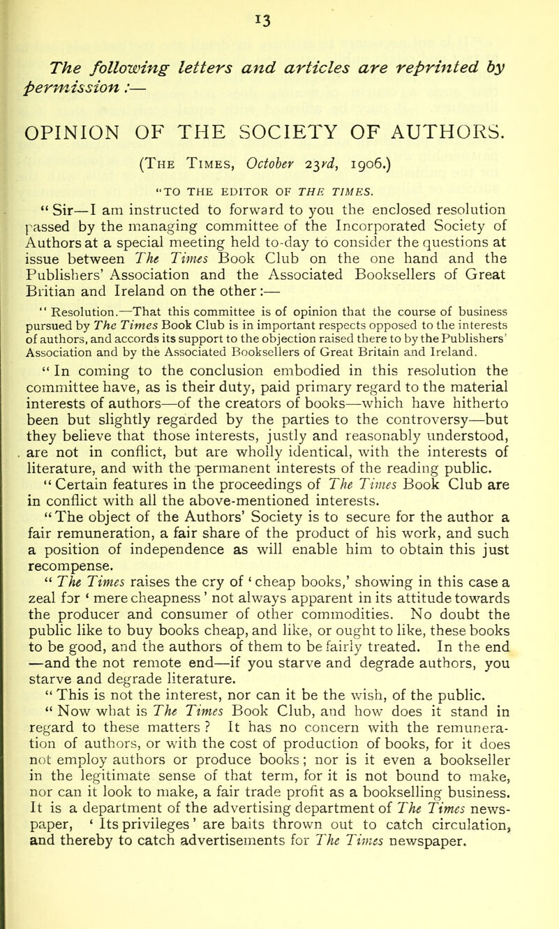 The following letters and articles are reprinted by permission:— OPINION OF THE SOCIETY OF AUTHORS. (The Times, October 2^rd, 1906.) “TO THE EDITOR OF THE TIMES. “Sir—I am instructed to forward to you the enclosed resolution passed by the managing committee of the Incorporated Society of Authors at a special meeting held to-day to consider the questions at issue between The Times Book Club on the one hand and the Publishers’ Association and the Associated Booksellers of Great Britian and Ireland on the other:— “ Resolution.—That this committee is of opinion that the course of business pursued by The Times Book Club is in important respects opposed to the interests of authors, and accords its support to the objection raised there to by the Publishers’ Association and by the Associated Booksellers of Great Britain and Ireland. “ In comdng to the conclusion embodied in this resolution the committee have, as is their duty, paid primary regard to the material interests of authors—of the creators of books—which have hitherto been but slightly regarded by the parties to the controversy—but they believe that those interests, justly and reasonably understood, are not in conflict, but are wholly identical, with the interests of literature, and with the permanent interests of the reading public. “Certain features in the proceedings of The Times Book Club are in conflict with all the above-mentioned interests. “The object of the Authors’ Society is to secure for the author a fair remuneration, a fair share of the product of his work, and such a position of independence as will enable him to obtain this just recompense. “ The Times raises the cry of ‘ cheap books,’ showing in this case a zeal for ‘ mere cheapness ’ not always apparent in its attitude towards the producer and consumer of other commodities. No doubt the public like to buy books cheap, and like, or ought to like, these books to be good, and the authors of them to be fairly treated. In the end —and the not remote end—if you starve and degrade authors, you starve and degrade literature. “ This is not the interest, nor can it be the Vv^ish, of the public. “ Now what is The Times Book Club, and how’ does it stand in regard to these matters ? It has no concern with the remunera- tion of authors, or with the cost of production of books, for it does not employ authors or produce books; nor is it even a bookseller in the legitimate sense of that term, for it is not bound to make, nor can it look to make, a fair trade profit as a bookselling business. It is a department of the advertising department of The Times nev/s- paper, ‘ Its privileges ’ are baits thrown out to catch circulation, and thereby to catch advertisements for The Times newspaper.