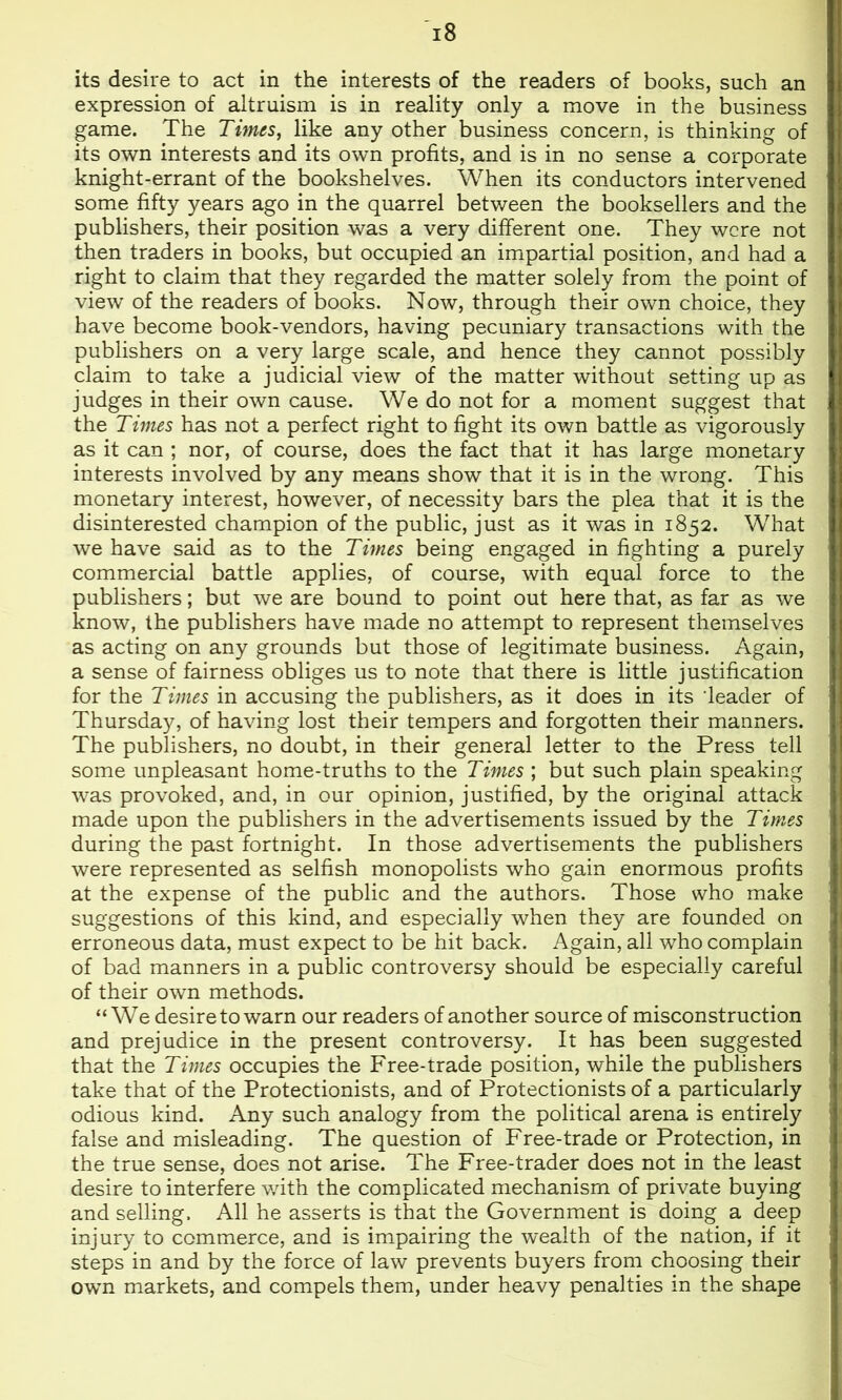 its desire to act in the interests of the readers of books, such an expression of altruism is in reality only a move in the business game. The Times, like any other business concern, is thinking of its own interests and its own profits, and is in no sense a corporate knight-errant of the bookshelves. When its conductors intervened some fifty years ago in the quarrel between the booksellers and the publishers, their position was a very different one. They were not then traders in books, but occupied an impartial position, and had a right to claim that they regarded the matter solely from the point of view of the readers of books. Now, through their own choice, they have become book-vendors, having pecuniary transactions with the publishers on a very large scale, and hence they cannot possibly claim to take a judicial view of the matter without setting up as judges in their own cause. We do not for a moment suggest that the Thues has not a perfect right to fight its own battle as vigorously as it can ; nor, of course, does the fact that it has large monetary interests involved by any means show that it is in the wrong. This monetary interest, however, of necessity bars the plea that it is the disinterested champion of the public, just as it was in 1852. What we have said as to the Times being engaged in lighting a purely commercial battle applies, of course, with equal force to the publishers; but we are bound to point out here that, as far as we know, the publishers have made no attempt to represent themselves as acting on any grounds but those of legitimate business. Again, a sense of fairness obliges us to note that there is little justification for the Times in accusing the publishers, as it does in its deader of Thursday, of having lost their tempers and forgotten their manners. The publishers, no doubt, in their general letter to the Press tell some unpleasant home-truths to the Times ; but such plain speaking was provoked, and, in our opinion, justified, by the original attack made upon the publishers in the advertisements issued by the Times during the past fortnight. In those advertisements the publishers were represented as selfish monopolists who gain enormous profits at the expense of the public and the authors. Those who make suggestions of this kind, and especially when they are founded on erroneous data, must expect to be hit back. Again, all who complain of bad manners in a public controversy should be especially careful of their own methods. “We desire to warn our readers of another source of misconstruction and prejudice in the present controversy. It has been suggested that the Times occupies the Free-trade position, while the publishers take that of the Protectionists, and of Protectionists of a particularly odious kind. Any such analogy from the political arena is entirely false and misleading. The question of Free-trade or Protection, in the true sense, does not arise. The Free-trader does not in the least desire to interfere v.dth the complicated mechanism of private buying and selling. All he asserts is that the Government is doing a deep injury to commerce, and is impairing the wealth of the nation, if it steps in and by the force of law prevents buyers from choosing their own markets, and compels them, under heavy penalties in the shape