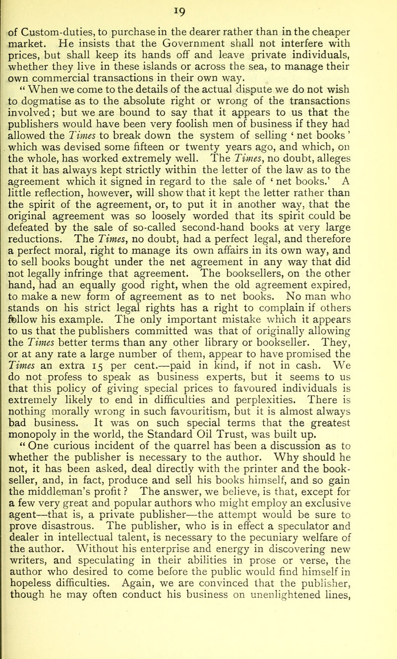 of Custom-duties, to purchase in the dearer rather than in the cheaper market. He insists that the Government shall not interfere with prices, but shall keep its hands off and leave private individuals, whether they live in these islands or across the sea, to manage their own commercial transactions in their own way. “ When we come to the details of the actual dispute we do not wish to dogmatise as to the absolute right or wrong of the transactions involved; but we are bound to say that it appears to us that the publishers would have been very foolish men of business if they had allowed the Times to break down the system of selling ‘ net books ’ which was devised some fifteen or twenty years ago, and which, on the whole, has worked extremely well. The Times, no doubt, alleges that it has always kept strictly within the letter of the law as to the agreement which it signed in regard to the sale of ‘ net books.’ A little reflection, however, will show that it kept the letter rather than the spirit of the agreement, or, to put it in another way, that the original agreement was so loosely worded that its spirit could be defeated by the sale of so-called second-hand books at very large reductions. The Times, no doubt, had a perfect legal, and therefore a perfect moral, right to manage its own affairs in its own way, and to sell books bought under the net agreement in any way that did not legally infringe that agreement. The booksellers, on the other hand, had an equally good right, when the old agreement expired, to make a new form of agreement as to net books. No man who stands on his strict legal rights has a right to complain if others fellow his example. The only important mistake which it appears to us that the publishers committed was that of originally allowing the Times better terms than any other library or bookseller. They, or at any rate a large number of them, appear to have promised the Times an extra 15 per cent.—paid in kind, if not in cash. We do not profess to speak as business experts, but it seems to us that this policy of giving special prices to favoured individuals is extremely likely to end in difficulties and perplexities. There is nothing morally wrong in such favouritism, but it is almost always bad business. It was on such special terms that the greatest monopoly in the world, the Standard Oil Trust, was built up. “ One curious incident of the quarrel has been a discussion as to whether the publisher is necessary to the author. Why should he not, it has been asked, deal directly with the printer and the book- seller, and, in fact, produce and sell his books himself, and so gain the middleman’s profit ? The answer, we believe, is that, except for a few very great and popular authors wTo might employ an exclusive agent—that is, a private publisher—the attempt would be sure to prove disastrous. The publisher, who is in effect a speculator and dealer in intellectual talent, is necessary to the pecuniary welfare of the author. Without his enterprise and energy in discovering new writers, and speculating in their abilities in prose or verse, the author who desired to come before the public would find himself in hopeless difhculties. Again, we are convinced that the publisher, though he may often conduct his business on unenlightened lines,