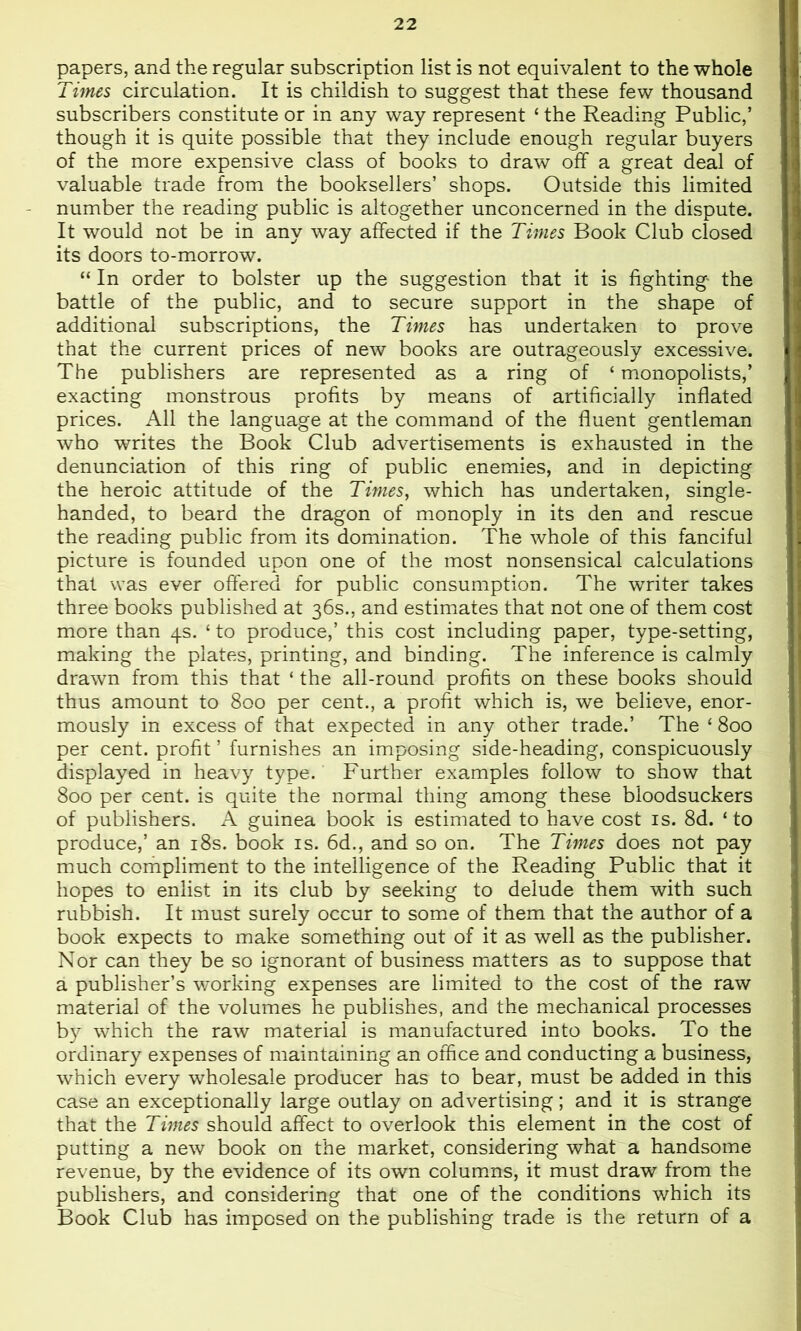papers, and the regular subscription list is not equivalent to the whole Times circulation. It is childish to suggest that these few thousand subscribers constitute or in any way represent ‘ the Reading Public,’ though it is quite possible that they include enough regular buyers of the more expensive class of books to draw off a great deal of valuable trade from the booksellers’ shops. Outside this limited number the reading public is altogether unconcerned in the dispute. It would not be in any way affected if the Times Book Club closed its doors to-morrow. “ In order to bolster up the suggestion that it is fighting the battle of the public, and to secure support in the shape of additional subscriptions, the Times has undertaken to prove that the current prices of new books are outrageously excessive. The publishers are represented as a ring of ‘ monopolists,’ exacting monstrous profits by means of artificially inflated prices. All the language at the command of the fluent gentleman who writes the Book Club advertisements is exhausted in the denunciation of this ring of public enemies, and in depicting the heroic attitude of the Times, which has undertaken, single- handed, to beard the dragon of monoply in its den and rescue the reading public from its domination. The whole of this fanciful picture is founded upon one of the most nonsensical calculations that was ever offered for public consumption. The writer takes three books published at 36s., and estimates that not one of them cost more than 4s. ‘ to produce,’ this cost including paper, type-setting, making the plates, printing, and binding. The inference is calmly drawn from this that ‘ the all-round profits on these books should thus amount to 800 per cent., a profit which is, we believe, enor- mously in excess of that expected in any other trade.’ The ‘ 800 per cent, profit ’ furnishes an imposing side-heading, conspicuously displayed in heavy type. Further examples follow to show that 800 per cent, is quite the normal thing among these bloodsuckers of publishers. A guinea book is estimated to have cost is. 8d. ‘to produce,’ an i8s. book is. 6d., and so on. The Times does not pay much compliment to the intelligence of the Reading Public that it hopes to enlist in its club by seeking to delude them with such rubbish. It must surely occur to some of them that the author of a book expects to make something out of it as well as the publisher. Nor can they be so ignorant of business miatters as to suppose that a publisher’s working expenses are limited to the cost of the raw material of the volumes he publishes, and the mechanical processes by which the raw material is manufactured into books. To the ordinary expenses of maintaining an office and conducting a business, which every wholesale producer has to bear, must be added in this case an exceptionally large outlay on advertising; and it is strange that the Times should affect to overlook this element in the cost of putting a new book on the market, considering what a handsome revenue, by the evidence of its own columns, it must draw from the publishers, and considering that one of the conditions which its Book Club has imposed on the publishing trade is the return of a