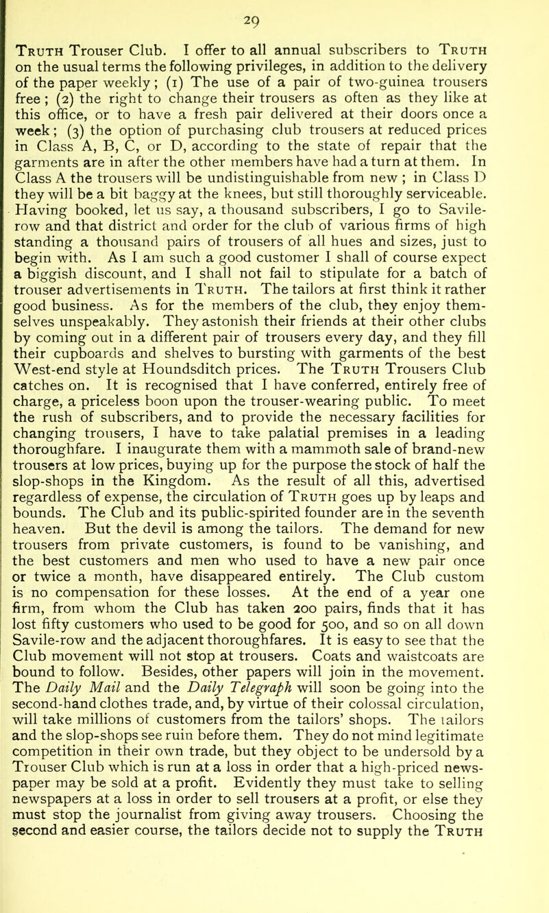 Truth Trouser Club. I offer to all annual subscribers to Truth on the usual terms the following privileges, in addition to the delivery of the paper weekly; (i) The use of a pair of two-guinea trousers free ; (2) the right to change their trousers as often as they like at this office, or to have a fresh pair delivered at their doors once a week; (3) the option of purchasing club trousers at reduced prices in Class A, B, C, or D, according to the state of repair that the garments are in after the other members have had a turn at them. In Class A the trousers will be undistinguishable from new ; in Class D they will be a bit baggy at the knees, but still thoroughly serviceable. Having booked, let us say, a thousand subscribers, I go to Savile- row and that district and order for the club of various firms of high standing a thousand pairs of trousers of all hues and sizes, just to begin with. As I am such a good customer I shall of course expect a biggish discount, and I shall not fail to stipulate for a batch of trouser advertisements in Truth. The tailors at first think it rather good business. As for the members of the club, they enjoy them- selves unspeakably. They astonish their friends at their other clubs by coming out in a different pair of trousers every day, and they fill their cupboards and shelves to bursting with garments of the best West-end style at Houndsditch prices. The Truth Trousers Club catches on. It is recognised that I have conferred, entirely free of charge, a priceless boon upon the trouser-wearing public. To meet the rush of subscribers, and to provide the necessary facilities for changing trousers, I have to take palatial premises in a leading thoroughfare. I inaugurate them with a mammoth sale of brand-new trousers at low prices, buying up for the purpose the stock of half the slop-shops in the Kingdom. As the result of all this, advertised i regardless of expense, the circulation of Truth goes up by leaps and i bounds. The Club and its public-spirited founder are in the seventh [ heaven. But the devil is among the tailors. The demand for new I trousers from private customers, is found to be vanishing, and ; the best customers and men who used to have a new pair once or twice a month, have disappeared entirely. The Club custom ■ is no compensation for these losses. At the end of a year one firm, from whom the Club has taken 200 pairs, finds that it has lost fifty customers who used to be good for 500, and so on all down : Savile-row and the adjacent thoroughfares. It is easy to see that the Club movement will not stop at trousers. Coats and waistcoats are bound to follow. Besides, other papers will join in the movement. The Daily Mail and the Daily Telegraph will soon be going into the second-hand clothes trade, and, by virtue of their colossal circulation, will take millions of customers from the tailors’ shops. The tailors and the slop-shops see ruin before them. They do not mind legitimate competition in their own trade, but they object to be undersold by a Trouser Club which is run at a loss in order that a high-priced news- paper may be sold at a profit. Evidently they must take to selling newspapers at a loss in order to sell trousers at a profit, or else they must stop the journalist from giving away trousers. Choosing the second and easier course, the tailors decide not to supply the Truth