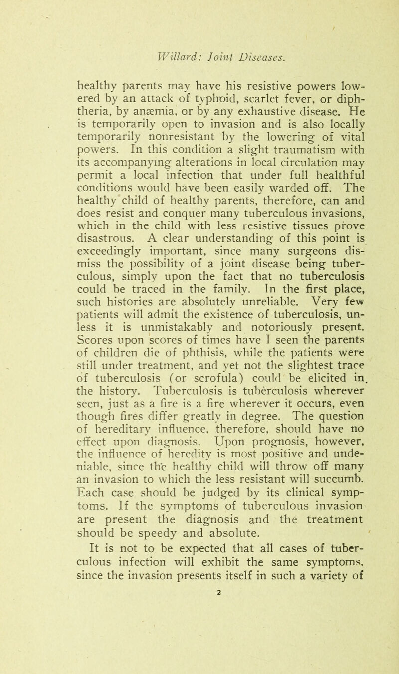 healthy parents may have his resistive powers low- ered by an attack of typhoid, scarlet fever, or diph- theria, by anaemia, or by any exhaustive disease. He is temporarily open to invasion and is also locally temporarily nonresistant by the lowering of vital powers. In this condition a slight traumatism with its accompanying alterations in local circulation may permit a local infection that under full healthful conditions would have been easily warded off. The healthy child of healthy parents, therefore, can and does resist and conquer many tuberculous invasions, which in the child with less resistive tissues prove disastrous. A clear understanding of this point is exceedingly important, since many surgeons dis- miss the possibility of a joint disease being tuber- culous, simply upon the fact that no tuberculosis could be traced in the family. In the first place, such histories are absolutely unreliable. Very few patients will admit the existence of tuberculosis, un- less it is unmistakably and notoriously present. Scores upon scores of times have I seen the parents of children die of phthisis, while the patients were still under treatment, and yet not the slightest trace of tuberculosis (or scrofula) could'be elicited in. the history. Tuberculosis is tuberculosis wherever seen, just as a fire is a fire wherever it occurs, even though fires differ greatly in degree. The question of hereditary influence, therefore, should have no effect upon diagnosis. Upon prognosis, however, the influence of heredity is most positive and unde- niable, since the healthy child will throw off many an invasion to which the less resistant will succumb. Each case should be judged by its clinical symp- toms. If the symptoms of tuberculous invasion are present the diagnosis and the treatment should be speedy and absolute. It is not to be expected that all cases of tuber- culous infection will exhibit the same symptoms, since the invasion presents itself in such a variety of