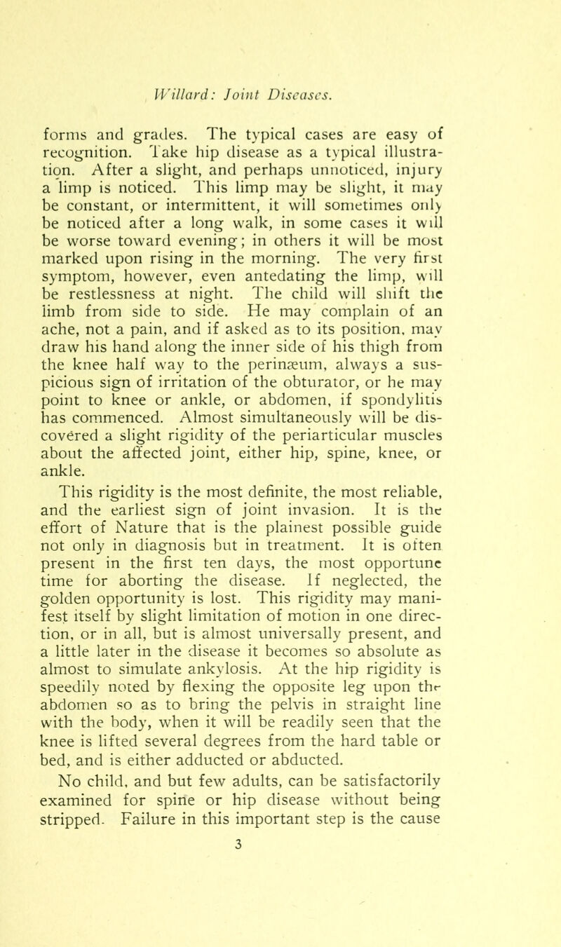 forms and grades. The typical cases are easy of recognition. Take hip disease as a typical illustra- tion. After a slight, and perhaps unnoticed, injury a limp is noticed. This limp may be slight, it may be constant, or intermittent, it will sometimes onl> be noticed after a long walk, in some cases it wdl be worse toward evening; in others it will be most marked upon rising in the morning. The very first symptom, however, even antedating the limp, will be restlessness at night. The child will shift the limb from side to side. He may complain of an ache, not a pain, and if asked as to its position, may draw his hand along the inner side of his thigh from the knee half way to the perinjeum, always a sus- picious sign of irritation of the obturator, or he may point to knee or ankle, or abdomen, if spondylitis has commenced. Almost simultaneously will be dis- covered a slight rigidity of the periarticular muscles about the affected joint, either hip, spine, knee, or ankle. This rigidity is the most definite, the most reliable, and the earliest sign of joint invasion. It is the effort of Nature that is the plainest possible guide not only in diagnosis but in treatment. It is often present in the first ten days, the most opportune time for aborting the disease. If neglected, the golden opportunity is lost. This rigidity may mani- fest itself by slight limitation of motion in one direc- tion, or in all, but is almost universally present, and a little later in the disease it becomes so absolute as almost to simulate ankylosis. At the hip rigidity is speedily noted by flexing the opposite leg upon thr abdomen so as to bring the pelvis in straight line with the body, when it will be readily seen that the knee is lifted several degrees from the hard table or bed, and is either adducted or abducted. No child, and but few adults, can be satisfactorily examined for spine or hip disease without being stripped. Failure in this important step is the cause