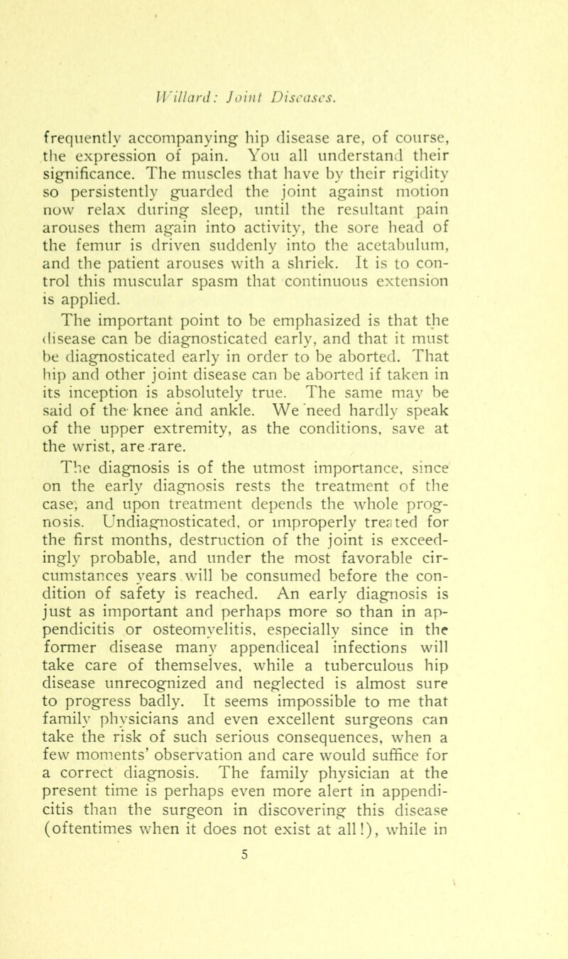 frequently accompanying hip disease are, of course, the expression of pain. You all understand their significance. The muscles that have by their rigidity so persistently guarded the joint against motion now relax during sleep, until the resultant pain arouses them again into activity, the sore head of the femur is driven suddenly into the acetabulum, and the patient arouses with a shriek. It is to con- trol this muscular spasm that continuous extension is applied. The important point to be emphasized is that the disease can be diagnosticated early, and that it must be diagnosticated early in order to be aborted. That hip and other joint disease can be aborted if taken in its inception is absolutely true. The same may be said of the’knee and ankle. We'need hardly speak of the upper extremity, as the conditions, save at the wrist, are -rare. The diagnosis is of the utmost importance, since on the early diagnosis rests the treatment of the case, and upon treatment depends the whole prog- nosis. Undiagnosticated, or improperly treated for the first months, destruction of the joint is exceed- ingly probable, and under the most favorable cir- cumstances years will be consumed before the con- dition of safety is reached. An early diagnosis is just as important and perhaps more so than in ap- pendicitis or osteomyelitis, especially since in the former disease many appendiceal infections will take care of themselves, while a tuberculous hip disease unrecognized and neglected is almost sure to progress badly. It seems impossible to me that family physicians and even excellent surgeons can take the risk of such serious consequences, when a few moments’ observation and care would suffice for a correct diagnosis. The family physician at the present time is perhaps even more alert in appendi- citis than the surgeon in discovering this disease (oftentimes when it does not exist at all!), while in