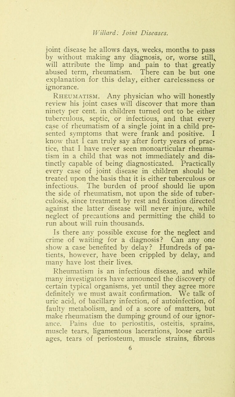 joint disease he allows days, weeks, months to pass by without making any diagnosis, or, worse still,^ will attribute the limp and pain to that greatly abused term, rheumatism. There can be but one explanation for this delay, either carelessness or ignorance. Rheumatism. Any physician who will honestly review his joint cases will discover that more than ninety per cent, in children turned out to be either tuberculous, septic, or infectious, and that every case of rheumatism of a single joint in a child pre- sented symptoms that were frank and positive. I know that I can truly say after forty years of prac- tice, that I have never seen monoarticular rheuma- tism in a child that was not immediately and dis- tinctly capable of being diagnosticated. Practically every case of joint disease in children should be treated upon the basis that it is either tuberculous or infectious. The burden of proof should lie upon the side of rheumatism, not upon the side of tuber- culosis, since treatment by rest and fixation directed against the latter disease will never injure, while neglect of precautions and permitting the child to run about will ruin thousands. Is there any possible excuse for the neglect and crime of waiting for a diagnosis? Can any one show a case' benefited by delay ? Hundreds of pa- tients, however, have been crippled by delay, and many have lost their lives. Rheumatism is an infectious disease, and while many investigators have announced the discovery of certain typical organisms, yet until they agree more definitely we must await confirmation. We talk of uric acid, of bacillary infection, of autoinfection, of faulty metabolism, and of a score of matters, but make rheumatism the dumping ground of our ignor- ance. Pains due to periostitis, osteitis, sprains, muscle tears, ligamentous lacerations, loose cartil- ages, tears of periosteum, muscle strains, fibrous