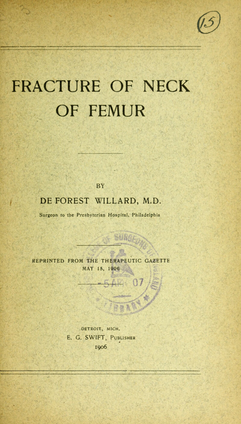 FRACTURE OF NECK OF FEMUR BY DE FOREST WILLARD, M.D. Surgeon to the Presbyterian Hospital, Philadelphia REPRINTED FROM THE THERAPEUTIC GAZETTE MAY 15, 1906 . DETROIT, MICH. E. G. SWIFT, Publisher 1906