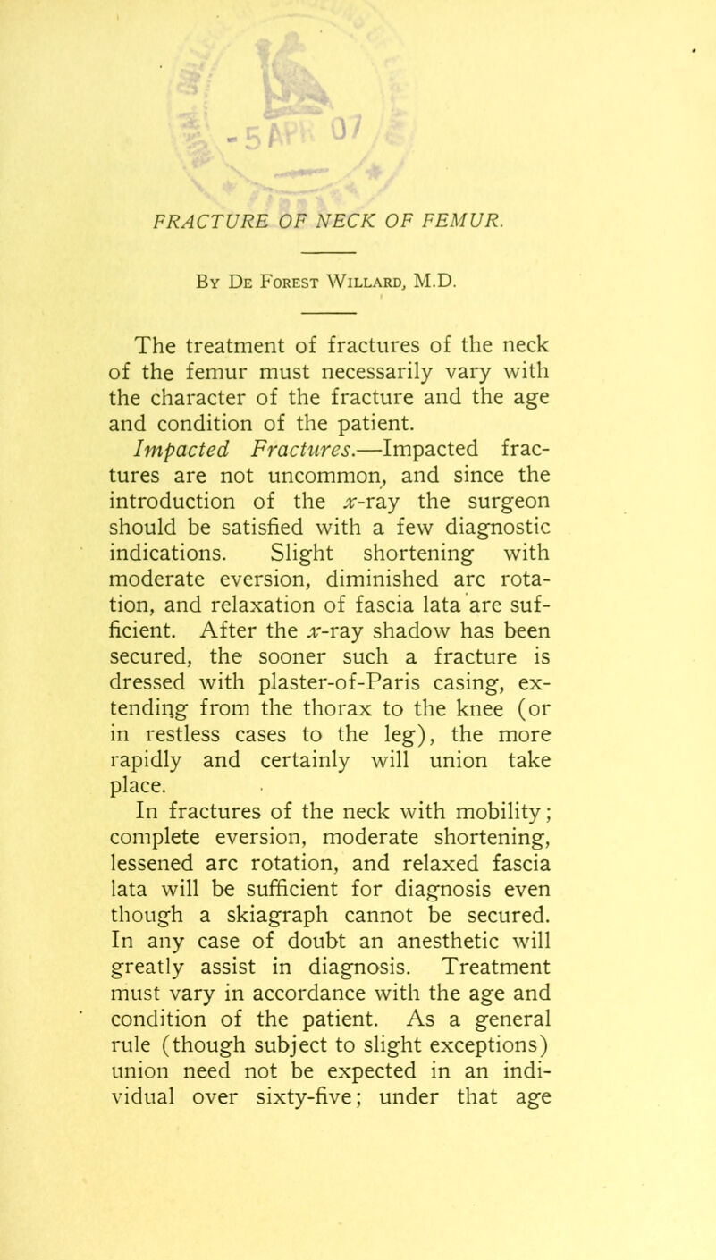 FRACTURE OF NECK OF FEMUR. By De Forest Willard, M.D. The treatment of fractures of the neck of the femur must necessarily vary with the character of the fracture and the age and condition of the patient. Impacted Fractures.—Impacted frac- tures are not uncommon, and since the introduction of the .;r-ray the surgeon should be satisfied with a few diagnostic indications. Slight shortening with moderate eversion, diminished arc rota- tion, and relaxation of fascia lata are suf- ficient. After the ^r-ray shadow has been secured, the sooner such a fracture is dressed with plaster-of-Paris casing, ex- tending from the thorax to the knee (or in restless cases to the leg), the more rapidly and certainly will union take place. In fractures of the neck with mobility; complete eversion, moderate shortening, lessened arc rotation, and relaxed fascia lata will be sufficient for diagnosis even though a skiagraph cannot be secured. In any case of doubt an anesthetic will greatly assist in diagnosis. Treatment must vary in accordance with the age and condition of the patient. As a general rule (though subject to slight exceptions) union need not be expected in an indi- vidual over sixty-five; under that age