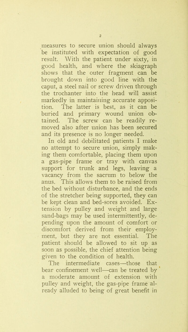 measures to secure union should always be instituted with expectation of good result. With the patient under sixty, in good health, and where the skiagraph shows that the outer fragment can be brought down into good line with the caput, a steel nail or screw driven through the trochanter into the head will assist markedly in maintaining accurate apposi- tion. The latter is best, as it can be buried and primary wound union ob- tained. The screw can be readily re- moved also after union has been secured and its presence is no longer needed. In old and debilitated patients I make no attempt to secure union, simply mak- ing them comfortable, placing them upon a gas-pipe frame or tray with canvas support for trunk and legs, leaving a vacancy from the sacrum to below the anus. This allows them to be raised from the bed without disturbance, and the ends of the stretcher being supported, they can be kept clean and bed-sores avoided. Ex- tension by pulley and weight and large sand-bags may be used intermittently, de- pending upon the amount of comfort or discomfort derived from their employ- ment, but they are not essential. The patient should be allowed to sit up as soon as possible, the chief attention being given to the condition of health. The intermediate cases—those that bear confinement well—can be treated by ' a moderate amount of extension with pulley and weight, the gas-pipe frame al- ready alluded to being of great benefit in