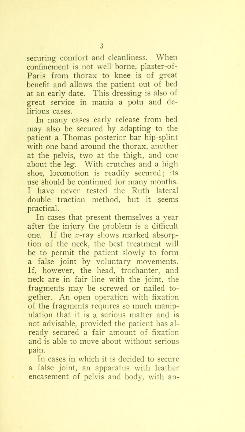 securing comfort and cleanliness. When confinement is not well borne, plaster-of- Paris from thorax to knee is of great benefit and allows the patient out of bed at an early date. This dressing is also of great service in mania a potu and de- lirious cases. In many cases early release from bed may also be secured by adapting to the patient a Thomas posterior bar hip-splint with one band around the thorax, another at the pelvis, two at the thigh, and one about the leg. With crutches and a high shoe, locomotion is readily secured; its use should be continued for many months. I have never tested the Ruth lateral double traction method, but it seems practical. In cases that present themselves a year after the injury the problem is a difficult one. If the .r-ray shows marked absorp- tion of the neck, the best treatment will be to permit the patient slowly to form a false joint by voluntary movements. If, however, the head, trochanter, and neck are in fair line with the joint, the fragments may be screwed or nailed to- gether. An open operation with fixation of the fragments requires so much manip- ulation that it is a serious matter and is not advisable, provided the patient has al- ready secured a fair amount of fixation and is able to move about without serious pain. In cases in which it is decided to secure a false joint, an apparatus with leather encasement of pelvis and body, with an-