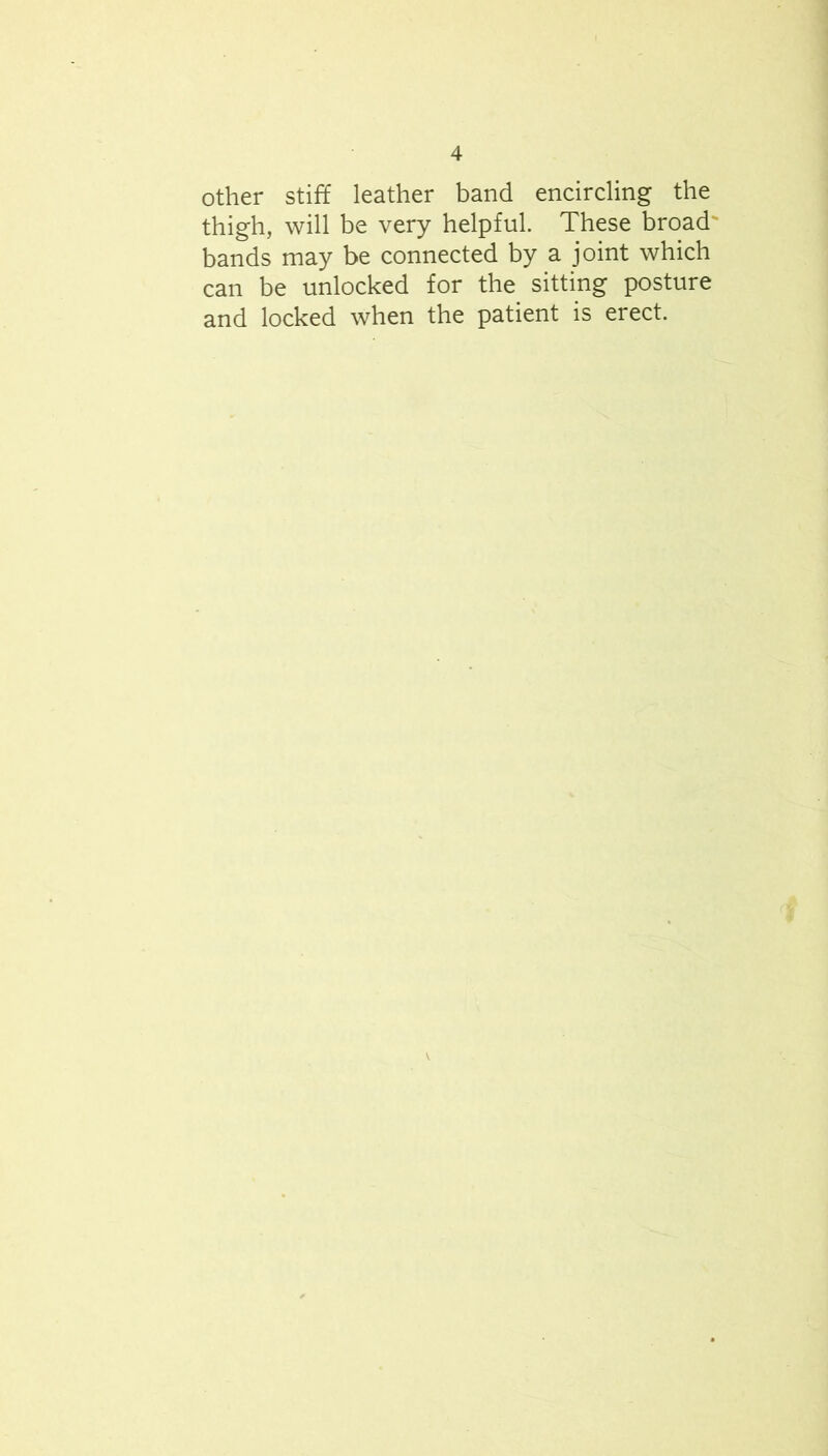 Other stiff leather band encircling the thigh, will be very helpful. These broad' bands may be connected by a joint which can be unlocked for the sitting posture and locked when the patient is erect.