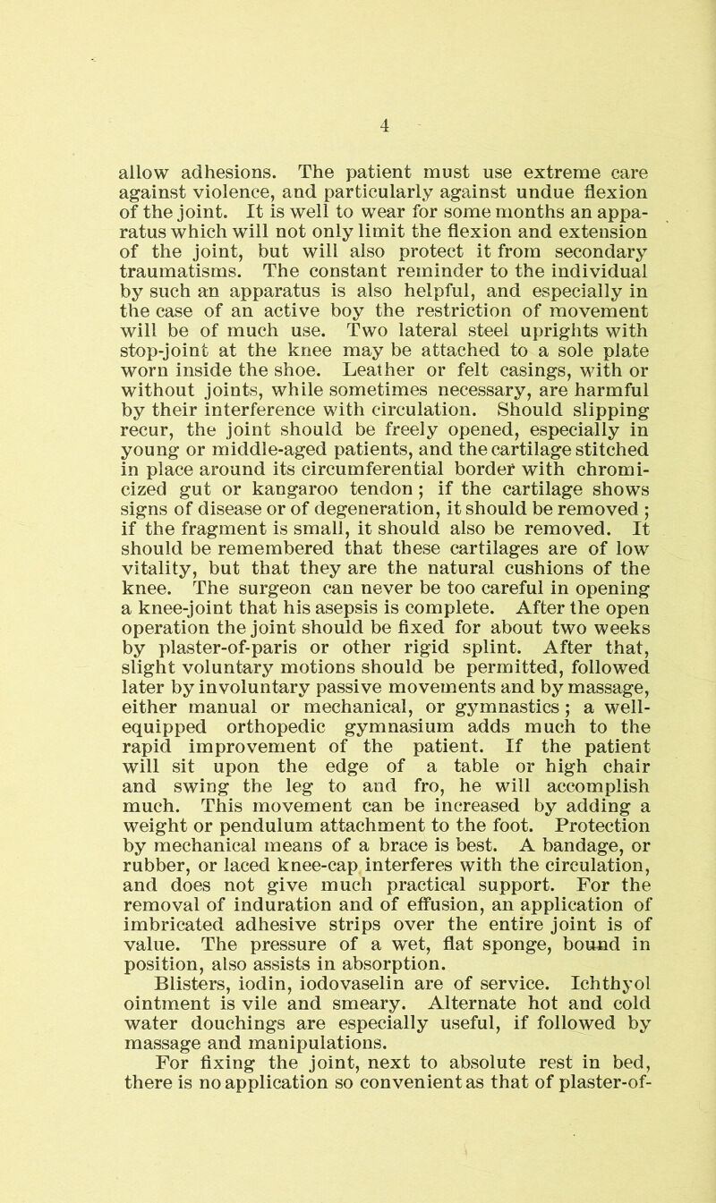 allow adhesions. The patient must use extreme care against violence, and particularly against undue flexion of the joint. It is well to wear for some months an appa- ratus which will not only limit the flexion and extension of the joint, but will also protect it from secondary traumatisms. The constant reminder to the individual by such an apparatus is also helpful, and especially in the case of an active boy the restriction of movement will be of much use. Two lateral steel uprights with stop-joint at the knee may be attached to a sole plate worn inside the shoe. Leather or felt casings, with or without joints, while sometimes necessary, are harmful by their interference with circulation. Should slipping recur, the joint should be freely opened, especially in young or middle-aged patients, and the cartilage stitched in place around its circumferential border with chromi- cized gut or kangaroo tendon; if the cartilage shows signs of disease or of degeneration, it should be removed ; if the fragment is small, it should also be removed. It should be remembered that these cartilages are of low vitality, but that they are the natural cushions of the knee. The surgeon can never be too careful in opening a knee-joint that his asepsis is complete. After the open operation the joint should be fixed for about two weeks by plaster-of-paris or other rigid splint. After that, slight voluntary motions should be permitted, followed later by involuntary passive movements and by massage, either manual or mechanical, or gymnastics ; a well- equipped orthopedic gymnasium adds much to the rapid improvement of the patient. If the patient will sit upon the edge of a table or high chair and swing the leg to and fro, he will accomplish much. This movement can be increased by adding a weight or pendulum attachment to the foot. Protection by mechanical means of a brace is best. A bandage, or rubber, or laced knee-cap interferes with the circulation, and does not give much practical support. For the removal of induration and of effusion, an application of imbricated adhesive strips over the entire joint is of value. The pressure of a wet, flat sponge, bound in position, also assists in absorption. Blisters, iodin, iodovaselin are of service. Ichthyol ointment is vile and smeary. Alternate hot and cold water douchings are especially useful, if followed by massage and manipulations. For fixing the joint, next to absolute rest in bed, there is no application so convenient as that of plaster-of-