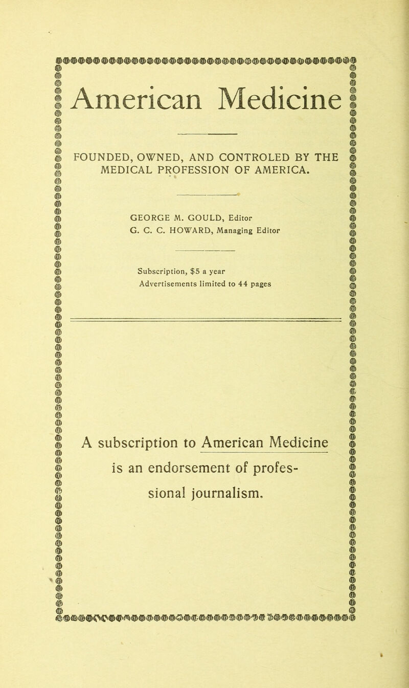 ^ (Q) ® $ $ $ (I^ (Q^ $ 4^ ^ (S^ d^ ^ $ (Q) (]|^ dD ^ (IJi ((I> (Qm|J> ® ^ ^ ^ ® ^ ^ (j^ ^ American Medicine FOUNDED, OWNED, AND CONTROLED BY THE MEDICAL PROFESSION OF AMERICA. GEORGE M. GOULD, Editor G. C. C. HOWARD, Managing Editor Subscription, $5 a year Advertisements limited to 44 pages A subscription to American Medicine is an endorsement of profes- sional journalism. i©©'©©©©©©©©©##©©©©©©©©©©©©©©^#^###©©©©'©©^#@©©©©@©©©#©©©©©©©©'©©©©#©©©©©'©©©©<