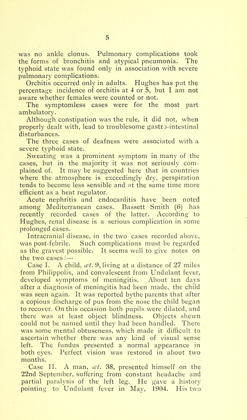 was no ankle clonus. Pulmonary complications took the forms of bronchitis and atypical pneumonia. The typhoid state was found only in association with severe pulmonary complications. Orchitis occurred only in adults. Hughes has put the percentage incidence of orchitis at 4 or 5, but I am not aware whether females were counted or not. The symptomless cases were for the most part ambulatory. Although constipation was the rule, it did not, when properly dealt with, lead to troublesome gastr o-intestinal disturbances. The three cases of deafness were associated with a severe typhoid state. Sweating was a prominent symptom in many of the cases, but in the majority it was not seriously com- plained of. It may be suggested here that in countries where the atmosphere is exceedingly dry, perspiration tends to become less sensible and at the same time more efficient as a heat regulator. Acute nephritis and endocarditis have been noted among Mediterranean cases. Bassett Smith (6) has recently recorded cases of the latter. According to Hughes, renal disease is a serious complication in some prolonged cases. Intracranial disease, in the two cases recorded above, was post-febrile. Such complications must be regarded as the gravest possible. It seems well to give notes on the two cases :— Case I. A child, cet. 9, living at a distance of 27 miles from Philippolis, and convalescent from Undulant fever, developed symptoms of meningitis. About ten days after a diagnosis of meningitis had been made, the child was seen again. It was reported bythe parents that after a copious discharge of pus from the nose the child began to recover. On this occasion both pupils were dilated, and there was at least object blindness. Objects shewn could not be named until they had been handled. There was some mental obtuseness, which made it difficult to ascertain whether there was any kind of visual sense left. The fundus presented a normal appearance in both eyes. Perfect vision was restored in about two months. Case II. A man, cet. 38, presented himself on the 22nd September, suffering from constant headache and partial paralysis of the left leg. He gave a history pointing to Undulant fever in May, 1904. His two