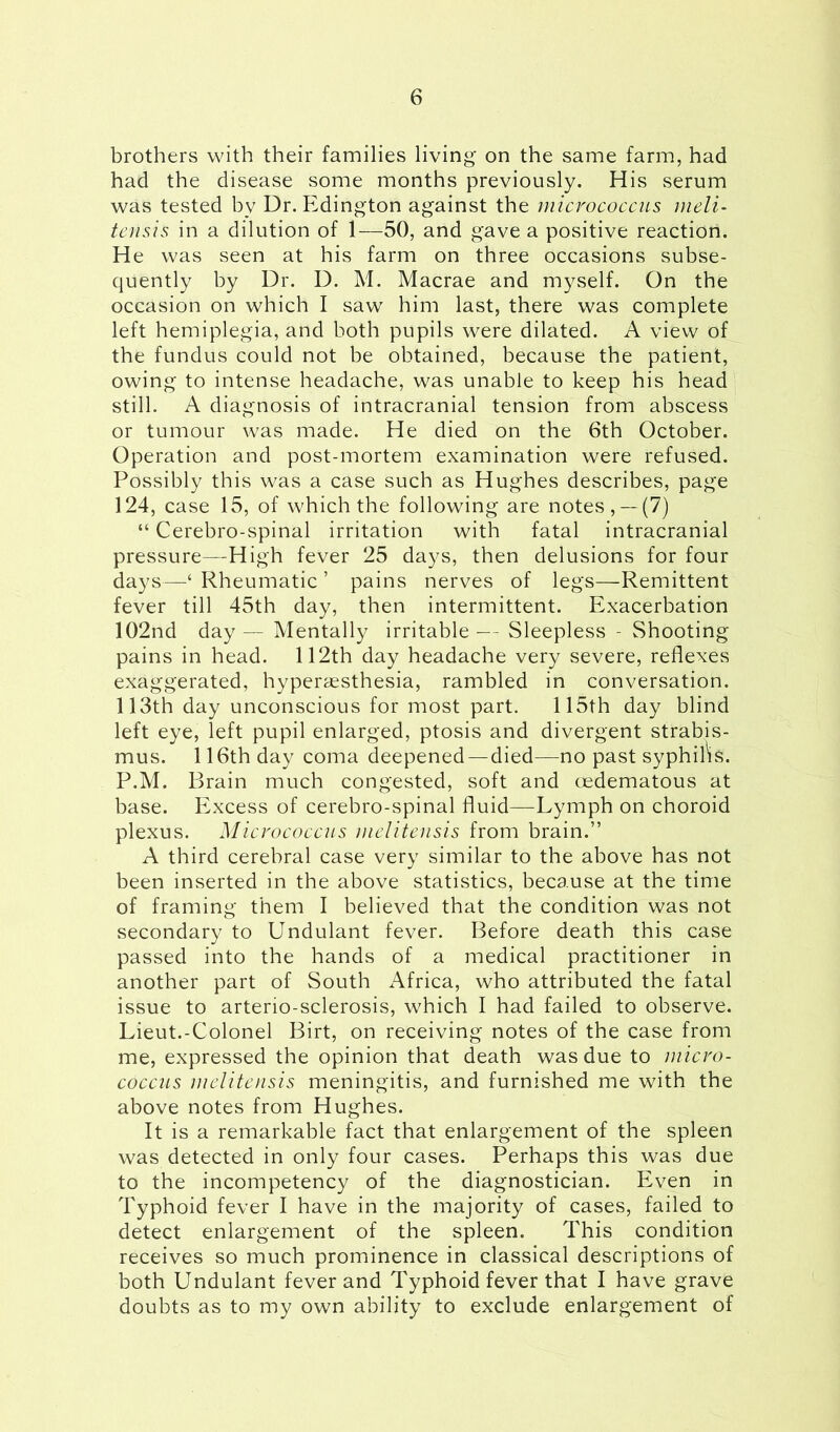 brothers with their families living on the same farm, had had the disease some months previously. His serum was tested by Dr. Edington against the micrococcus meli- tensis in a dilution of 1—50, and gave a positive reaction. He was seen at his farm on three occasions subse- quently by Dr. D. M. Macrae and myself. On the occasion on which I saw him last, there was complete left hemiplegia, and both pupils were dilated. A view of the fundus could not be obtained, because the patient, owing to intense headache, was unable to keep his head still. A diagnosis of intracranial tension from abscess or tumour was made. He died on the 6th October. Operation and post-mortem examination were refused. Possibly this was a case such as Hughes describes, page 124, case 15, of which the following are notes, —(7) “ Cerebro-spinal irritation with fatal intracranial pressure—High fever 25 days, then delusions for four days—‘ Rheumatic ’ pains nerves of legs—Remittent fever till 45th day, then intermittent. Exacerbation 102nd day— Mentally irritable— Sleepless - Shooting pains in head. 112th day headache very severe, reflexes exaggerated, hyperaesthesia, rambled in conversation. 113th day unconscious for most part. 115th day blind left eye, left pupil enlarged, ptosis and divergent strabis- mus. 116th day coma deepened—died—no past syphilis. P.M. Brain much congested, soft and oedematous at base. Excess of cerebro-spinal fluid—-Lymph on choroid plexus. Micrococcus melitensis from brain.” A third cerebral case very similar to the above has not been inserted in the above statistics, because at the time of framing them I believed that the condition was not secondary to Undulant fever. Before death this case passed into the hands of a medical practitioner in another part of South Africa, who attributed the fatal issue to arterio-sclerosis, which I had failed to observe. Lieut.-Colonel Birt, on receiving notes of the case from me, expressed the opinion that death was due to micro- coccus melitensis meningitis, and furnished me with the above notes from Hughes. It is a remarkable fact that enlargement of the spleen was detected in only four cases. Perhaps this was due to the incompetency of the diagnostician. Even in Typhoid fever I have in the majority of cases, failed to detect enlargement of the spleen. This condition receives so much prominence in classical descriptions of both Undulant fever and Typhoid fever that I have grave doubts as to my own ability to exclude enlargement of