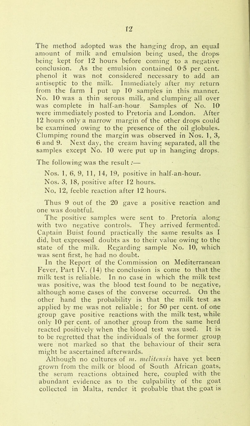 The method adopted was the hanging drop, an equal amount of milk and emulsion being used, the drops being kept for 12 hours before coming to a negative conclusion. As the emulsion contained 0-5 per cent, phenol it was not considered necessary to add ao antiseptic to the milk. Immediately after my return from the farm I put up 10 samples- in this manner. No. 10 was a thin serous milk, and clumping' all over was complete in half-an-hour Samples of No. 10s were immediately posted to Pretoria and London. After 12 hours only a narrow margin of the other drops could be examined owing to the presence of the oil globules. Clumping round the margin was observed in Nos. 1, 3, 6 and 9. Next day, the cream having separated, all the samples except No. 10 were put up in hanging drops. The following was the result.'— Nos. 1, 6, 9, 11, 14, 19, positive in half-an-hour. Nos. 3, 18, positive after 12 hours. No. 12, feeble reaction after 12 hours. Thus 9 out of the 20 gave a positive reaction and one was doubtful. The positive samples were sent to. Pretoria along with two neg'ative controls. They arrived fermented. Captain Buist found practically the same results as I did, but expressed doubts as to their value owing to the state of the milk. Regarding sample No. 10, which was sent first, he had no doubt. In the Report of the Commission on Mediterranean Fever, Part IV. (14) the conclusion is come to that the milk test is reliable. In no case in which the milk test was positive, was the blood test found to be negative, although some cases of the converse occurred. On the other hand the probability is that the milk test as applied by me was not reliable ; for 50 per cent, of orie group gave positive reactions with the milk test, while only 10 per cent, of another group from the same herd reacted positively when the blood test was, used. It is to be regretted that the individuals’ of the former group were not marked so that the behaviour of their sera might be ascertained afterwards. Although no cultures of m. melitensis have yet been grown from the milk or blood of South African goats, the serum reactions obtained here, coupled with the abundant evidence as to the culpability of the goat collected in Malta, render it probable that the goat is