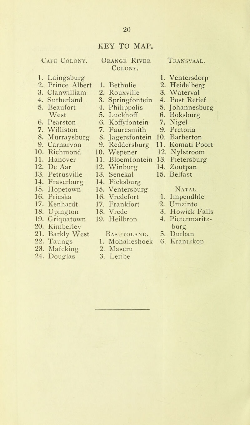 KEY TO MAP. Cape Colony. 1. Laingsburg 2. Prince Albert 3. Clanwilliam 4. Sutherland 5. Beaufort West 6. Pearston 7. Williston 8. Murraysburg 9. Carnarvon 10. Richmond 11. Hanover 12. De Aar 13. Petrusville 14. Fraserburg 15. Hopetown 16. Prieska 17. Kenhardt 18. Upington 19. Griquatown 20. Kimberley 21. Barkly West 22. Taungs 23. Mafeking 24. Douglas Orange River Colony. 1. Bethulie 2. Rouxville 3. Springfontein 4. Philippolis 5. Luckhoff 6. KofFyfontein 7. Fauresmith 8. Jagersfontein 9. Reddersburg 10. Wepener 11. Bloemfontein 12. Winburg 13. Senekal 14. Ficksburg 15. Ventersburg 16. Vredefort 17. Frankfort 18. Vrede 19. Heilbron Basutoland. 1. Mohalieshoek 2. Maseru 3. Leribe Transvaal. 1. Ventersdorp 2. Heidelberg 3. Waterval 4. Post Retief 5. Johannesburg 6. Boksburg 7. Nigel 9. Pretoria 10. Barberton 11. Komati Poort 12. Nylstroom 13. Pietersburg 14. Zoutpan 15. Belfast Natal. 1. Impendhle 2. Umzinto 3. Howick Falls 4. Pietermaritz- burg 5. Durban 6. Krantzkop