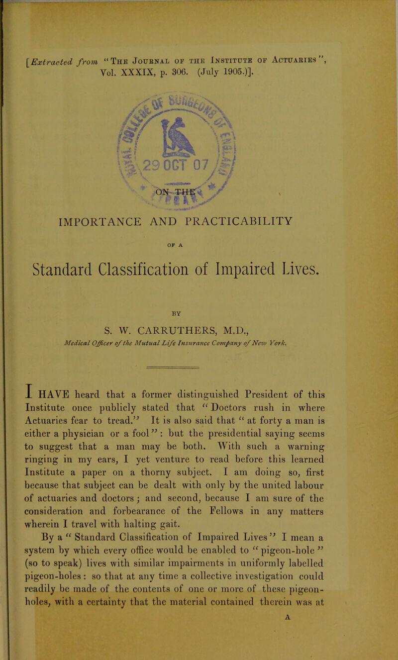 OF A Standard Classification of Impaired Lives. S. W. CARRUTHERS, M.D., Medical Officer of the Mutual Life Insurance Company of New York. I HAVE heard that a former distinguished President of this Institute once publicly stated that “ Doctors rush in where Actuaries fear to tread.” It is also said that “ at forty a man is either a physician or a fool” : but the presidential saying seems to suggest that a man may be both. With such a warning ringing in my ears, I yet venture to read before this learned Institute a paper on a thorny subject. I am doing so, first because that subject can be dealt with only by the united labour of actuaries and doctors ; and second, because I am sure of the consideration and forbearance of the Fellows in any matters wherein I travel with halting gait. Ey a “ Standard Classification of Impaired Lives ” I mean a system by which every office would be enabled to “pigeon-hole ” (so to speak) lives with similar impairments in uniformly labelled pigeon-holes: so that at any time a collective investigation could readily be made of the contents of one or more of these pigeon- holes, with a certainty that the material contained therein was at A