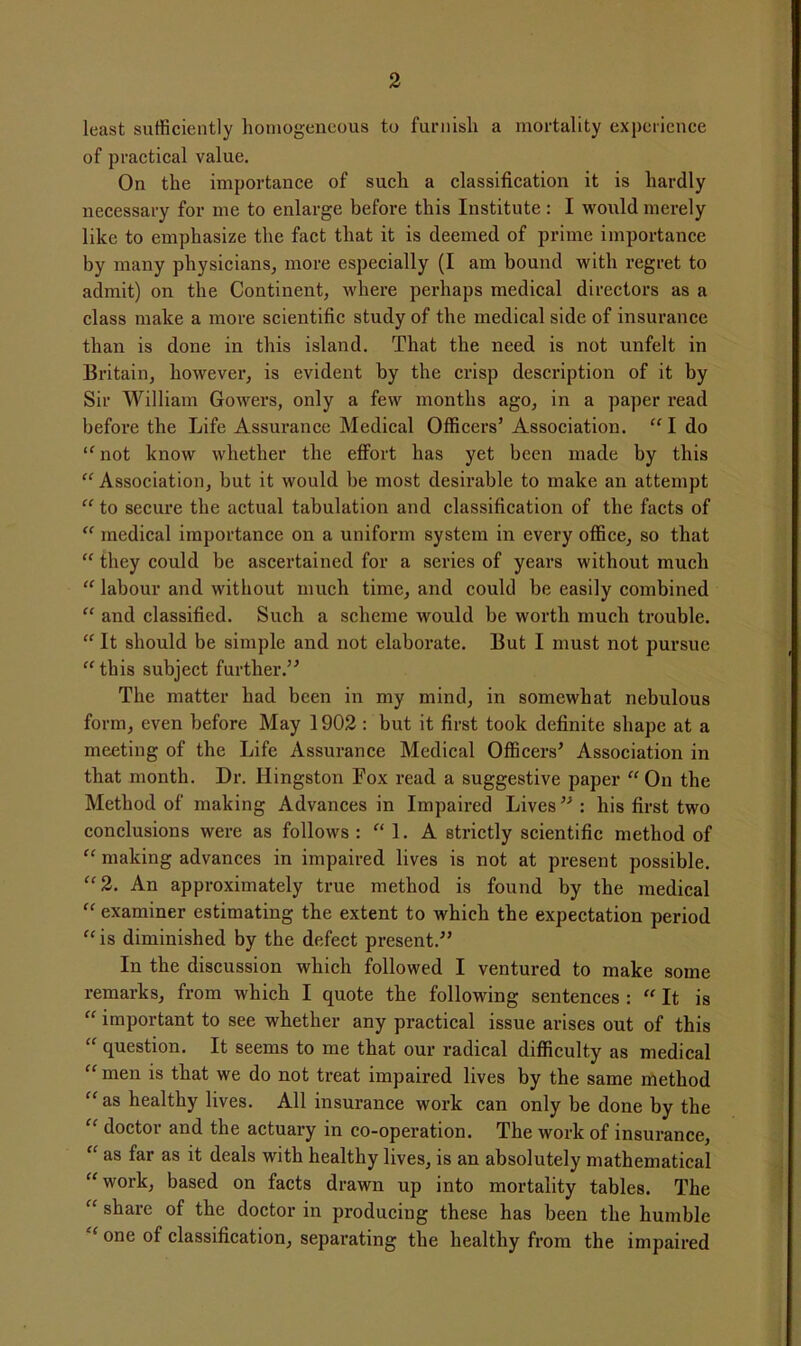 least sufficiently homogeneous to furnish a mortality experience of practical value. On the importance of such a classification it is hardly necessary for me to enlarge before this Institute: I would merely like to emphasize the fact that it is deemed of prime importance by many physicians, more especially (I am bound with regret to admit) on the Continent, where perhaps medical directors as a class make a more scientific study of the medical side of insurance than is done in this island. That the need is not unfelt in Britain, however, is evident by the crisp description of it by Sir William Gowers, only a few months ago, in a paper read before the Life Assurance Medical Officers’ Association. “I do not know whether the effort has yet been made by this “ Association, but it would be most desirable to make an attempt “ to secure the actual tabulation and classification of the facts of “ medical importance on a uniform system in every office, so that “ they could be ascertained for a series of years without much “ labour and without much time, and could be easily combined “ and classified. Such a scheme would be worth much trouble. “ It should be simple and not elaborate. But I must not pursue “this subject further.” The matter had been in my mind, in somewhat nebulous form, even before May 1902: but it first took definite shape at a meeting of the Life Assurance Medical Officers’ Association in that month. Dr. Kingston Fox read a suggestive paper “On the Method of making Advances in Impaired Lives”: his first two conclusions were as follows: “ 1. A strictly scientific method of “ making advances in impaired lives is not at present possible. “2. An approximately true method is found by the medical “ examiner estimating the extent to which the expectation period “ is diminished by the defect present.” In the discussion which followed I ventured to make some remarks, from which I quote the following sentences : “ It is “ important to see whether any practical issue arises out of this “ question. It seems to me that our radical difficulty as medical “ men is that we do not treat impaired lives by the same method “as healthy lives. All insurance work can only be done by the “ doctor and the actuary in co-operation. The work of insurance, “ as far as it deals with healthy lives, is an absolutely mathematical “work, based on facts drawn up into mortality tables. The “ share of the doctor in producing these has been the humble “ one of classification, separating the healthy from the impaired