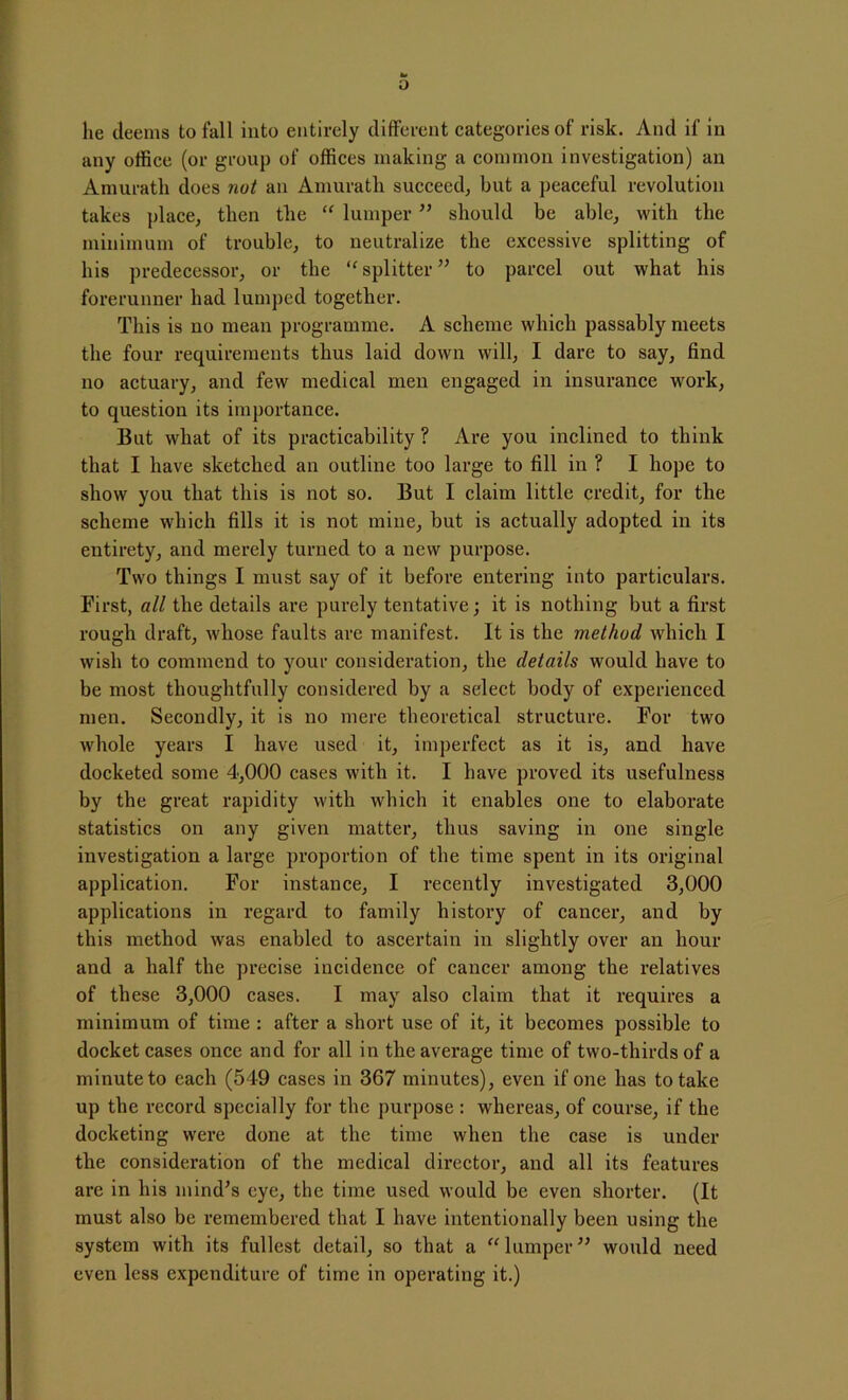 o lie deems to fall into entirely different categories of risk. And if in any office (or group of offices making a common investigation) an Amurath does not an Amurath succeed, but a peaceful revolution takes place, then the “ lumper ” should be able, with the minimum of trouble, to neutralize the excessive splitting of his predecessor, or the “ splitter” to parcel out what his forerunner had lumped together. This is no mean programme. A scheme which passably meets the four requirements thus laid down will, I dare to say, find no actuary, and few medical men engaged in insurance work, to question its importance. But what of its practicability? Are you inclined to think that I have sketched an outline too large to fill in ? I hope to show you that this is not so. But I claim little credit, for the scheme which fills it is not mine, but is actually adopted in its entirety, and merely turned to a new purpose. Two things I must say of it before entering into particulars. First, all the details are purely tentative; it is nothing but a first rough draft, whose faults are manifest. It is the method which I wish to commend to your consideration, the details would have to be most thoughtfully considered by a select body of experienced men. Secondly, it is no mere theoretical structure. For two whole years I have used it, imperfect as it is, and have docketed some 4,000 cases with it. I have proved its usefulness by the great rapidity with which it enables one to elaborate statistics on any given matter, thus saving in one single investigation a large proportion of the time spent in its original application. For instance, I recently investigated 3,000 applications in regard to family history of cancer, and by this method was enabled to ascertain in slightly over an hour and a half the precise incidence of cancer among the relatives of these 3,000 cases. I may also claim that it requires a minimum of time : after a short use of it, it becomes possible to docket cases once and for all in the average time of two-thirds of a minute to each (549 cases in 367 minutes), even if one has to take up the record specially for the purpose : whereas, of course, if the docketing were done at the time when the case is under the consideration of the medical director, and all its features are in his mind's eye, the time used would be even shorter. (It must also be remembered that I have intentionally been using the system with its fullest detail, so that a “lumper” would need even less expenditure of time in operating it.)