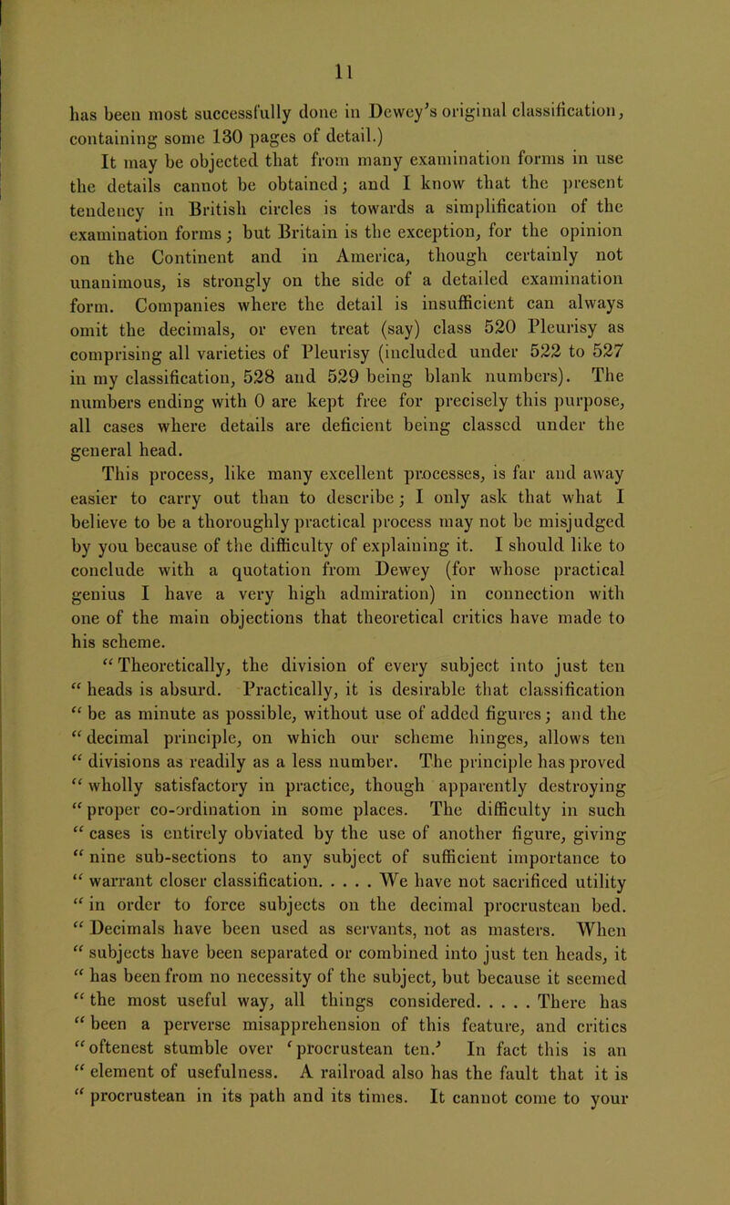 has been most successfully done in Dewey’s original classification, containing some 130 pages of detail.) It may be objected that from many examination forms in use the details cannot be obtained; and I know that the present tendency in British circles is towards a simplification of the examination forms; but Britain is the exception, for the opinion on the Continent and in America, though certainly not unanimous, is strongly on the side of a detailed examination form. Companies where the detail is insufficient can always omit the decimals, or even treat (say) class 520 Pleurisy as comprising all varieties of Pleurisy (included under 522 to 527 in my classification, 528 and 529 being blank numbers). The numbers ending with 0 are kept free for precisely this purpose, all cases where details are deficient being classed under the general head. This process, like many excellent processes, is far and away easier to carry out than to describe; I only ask that what I believe to be a thoroughly practical process may not be misjudged by you because of the difficulty of explaining it. I should like to conclude with a quotation from Dewey (for whose practical genius I have a very high admiration) in connection with one of the main objections that theoretical critics have made to his scheme. “Theoretically, the division of every subject into just ten “ heads is absurd. Practically, it is desirable that classification “ be as minute as possible, without use of added figures; and the “ decimal principle, on which our scheme hinges, allows ten “ divisions as readily as a less number. The principle has proved “ wholly satisfactory in practice, though apparently destroying “ proper co-ordination in some places. The difficulty in such “ cases is entirely obviated by the use of another figure, giving “ nine sub-sections to any subject of sufficient importance to “ warrant closer classification We have not sacrificed utility “ in order to force subjects on the decimal procrustean bed. “ Decimals have been used as servants, not as masters. When “ subjects have been separated or combined into just ten heads, it “ has been from no necessity of the subject, but because it seemed “ the most useful way, all things considered There has “ been a perverse misapprehension of this feature, and critics “oftenest stumble over ‘ procrustean ten/ In fact this is an “ element of usefulness. A railroad also has the fault that it is “ procrustean in its path and its times. It cannot come to your