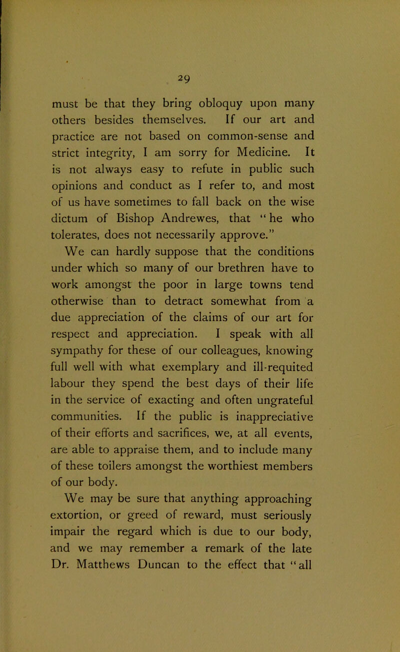 must be that they bring obloquy upon many others besides themselves. If our art and practice are not based on common-sense and strict integrity, I am sorry for Medicine. It is not always easy to refute in public such opinions and conduct as I refer to, and most of us have sometimes to fall back on the wise dictum of Bishop Andrewes, that “ he who tolerates, does not necessarily approve.” We can hardly suppose that the conditions under which so many of our brethren have to work amongst the poor in large towns tend otherwise than to detract somewhat from a due appreciation of the claims of our art for respect and appreciation. I speak with all sympathy for these of our colleagues, knowing full well with what exemplary and ill-requited labour they spend the best days of their life in the service of exacting and often ungrateful communities. If the public is inappreciative of their efforts and sacrifices, we, at all events, are able to appraise them, and to include many of these toilers amongst the worthiest members of our body. We may be sure that anything approaching extortion, or greed of reward, must seriously impair the regard which is due to our body, and we may remember a remark of the late Dr. Matthews Duncan to the effect that “all