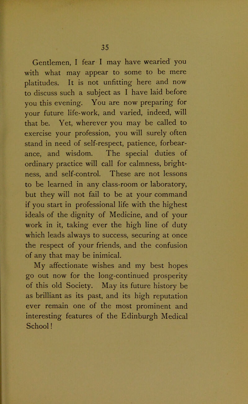 Gentlemen, I fear I may have wearied you with what may appear to some to be mere platitudes. It is not unfitting here and now to discuss such a subject as I have laid before you this evening. You are now preparing for your future life-work, and varied, indeed, will that be. Yet, wherever you may be called to exercise your profession, you will surely often stand in need of self-respect, patience, forbear- ance, and wisdom. The special duties of ordinary practice will call for calmness, bright- ness, and self-control. These are not lessons to be learned in any class-room or laboratory, but they will not fail to be at your command if you start in professional life with the highest ideals of the dignity of Medicine, and of your work in it, taking ever the high line of duty which leads always to success, securing at once the respect of your friends, and the confusion of any that may be inimical. My affectionate wishes and my best hopes go out now for the long-continued prosperity of this old Society. May its future history be as brilliant as its past, and its high reputation ever remain one of the most prominent and interesting features of the Edinburgh Medical School!