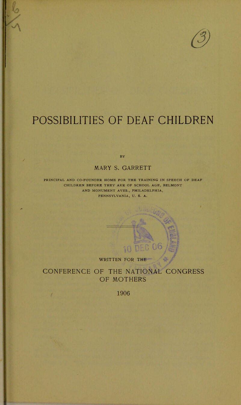 / & POSSIBILITIES OF DEAF CHILDREN / BY MARY S. GARRETT PRINCIPAL AND CO-FOUNDER HOME FOR THE TRAINING IN SPEECH OF DEAF CHILDREN BEFORE THEY ARE OF SCHOOL AGE, BELMONT AND MONUMENT AVES., PHILADELPHIA, PENNSYLVANIA, U. S. A. i WRITTEN FOR THE v- ^ CONFERENCE OF THE NATIONAL CONGRESS OF MOTHERS / 1906