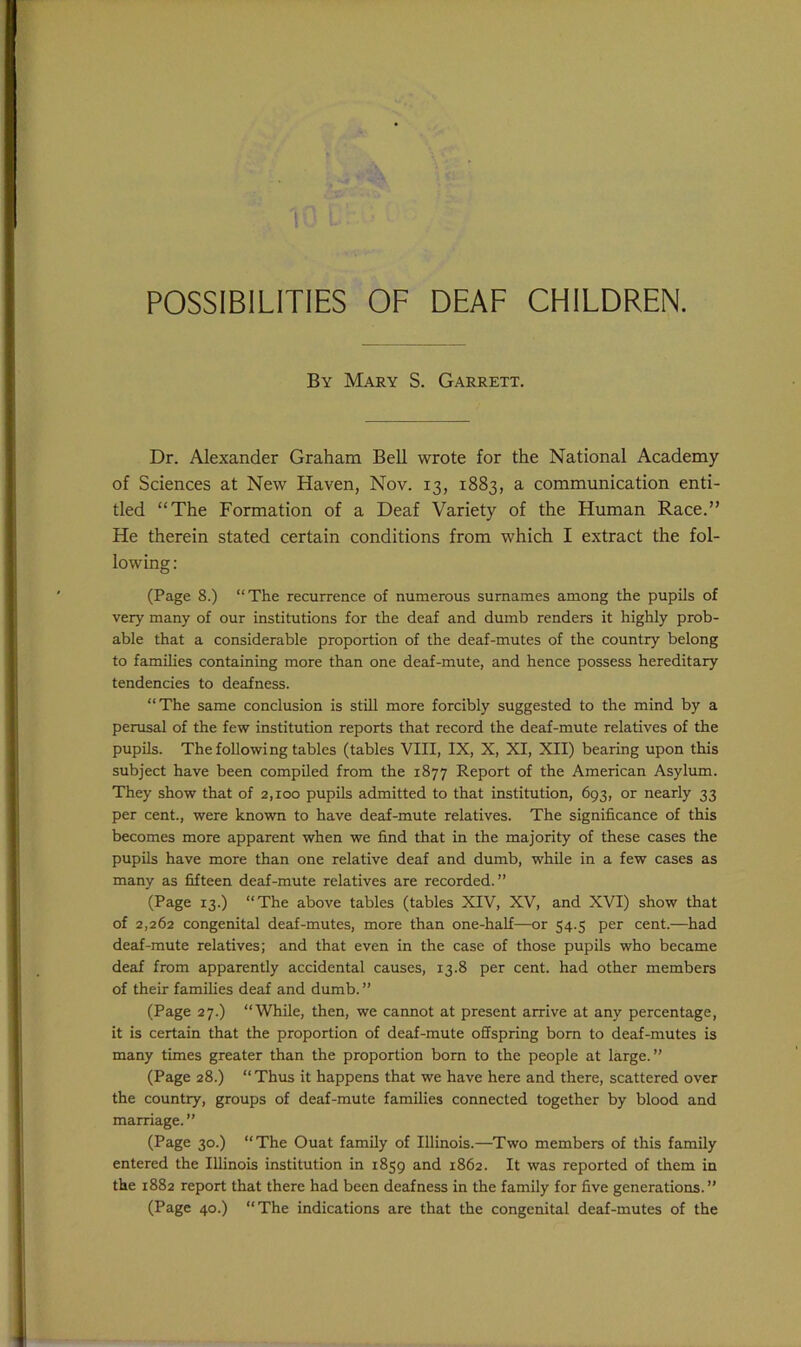 POSSIBILITIES OF DEAF CHILDREN. By Mary S. Garrett. Dr. Alexander Graham Bell wrote for the National Academy of Sciences at New Haven, Nov. 13, 1883, a communication enti- tled “The Formation of a Deaf Variety of the Human Race.” He therein stated certain conditions from which I extract the fol- lowing: (Page 8.) “The recurrence of numerous surnames among the pupils of very many of our institutions for the deaf and dumb renders it highly prob- able that a considerable proportion of the deaf-mutes of the country belong to families containing more than one deaf-mute, and hence possess hereditary tendencies to deafness. “The same conclusion is still more forcibly suggested to the mind by a perusal of the few institution reports that record the deaf-mute relatives of the pupils. The following tables (tables VIII, IX, X, XI, XII) bearing upon this subject have been compiled from the 1877 Report of the American Asylum. They show that of 2,100 pupils admitted to that institution, 693, or nearly 33 per cent., were known to have deaf-mute relatives. The significance of this becomes more apparent when we find that in the majority of these cases the pupils have more than one relative deaf and dumb, while in a few cases as many as fifteen deaf-mute relatives are recorded.” (Page 13.) “The above tables (tables XIV, XV, and XVI) show that of 2,262 congenital deaf-mutes, more than one-half—or 54.5 per cent.—had deaf-mute relatives; and that even in the case of those pupils who became deaf from apparently accidental causes, 13.8 per cent, had other members of their families deaf and dumb. ” (Page 27.) “While, then, we cannot at present arrive at any percentage, it is certain that the proportion of deaf-mute offspring born to deaf-mutes is many times greater than the proportion born to the people at large.” (Page 28.) “Thus it happens that we have here and there, scattered over the country, groups of deaf-mute families connected together by blood and marriage. ” (Page 30.) “The Ouat family of Illinois.—Two members of this family entered the Illinois institution in 1859 and 1862. It was reported of them in the 1882 report that there had been deafness in the family for five generations.” (Page 40.) “The indications are that the congenital deaf-mutes of the