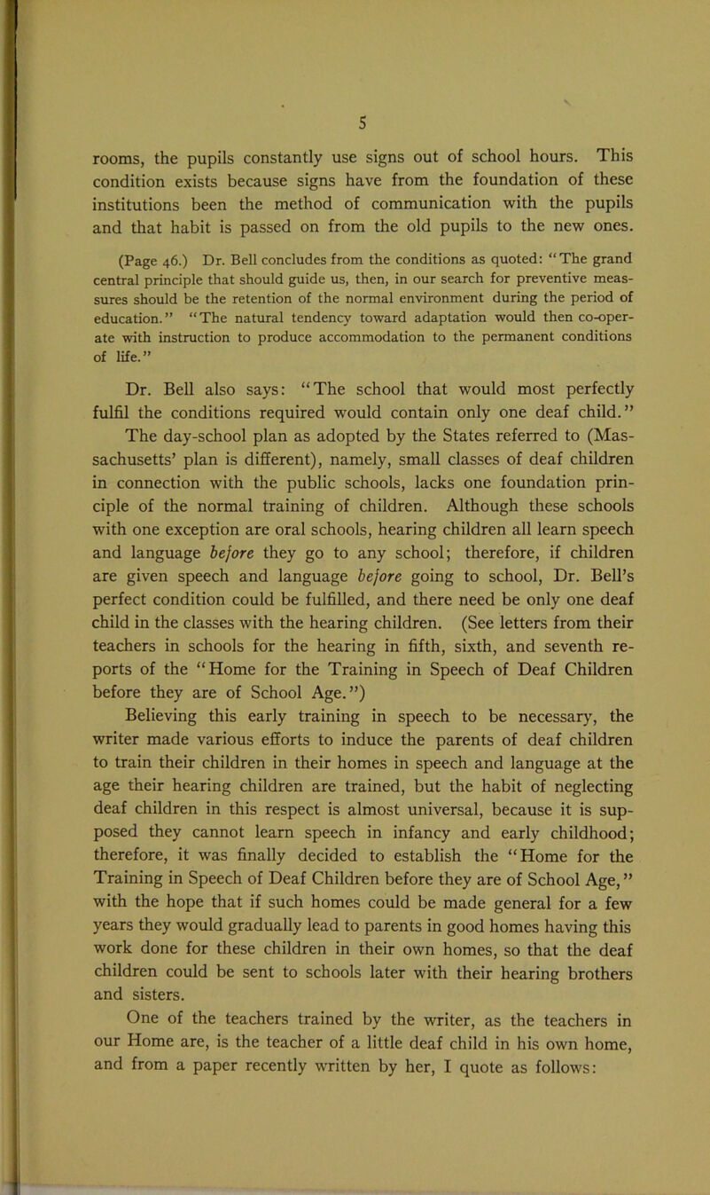 rooms, the pupils constantly use signs out of school hours. This condition exists because signs have from the foundation of these institutions been the method of communication with the pupils and tliat habit is passed on from the old pupils to the new ones. (Page 46.) Dr. Bell concludes from the conditions as quoted: “The grand central principle that should guide us, then, in our search for preventive meas- sures should be the retention of the normal environment during the period of education.” “The natural tendency toward adaptation would then co-oper- ate with instruction to produce accommodation to the permanent conditions of life.” Dr. Bell also says: “The school that would most perfectly fulfil the conditions required would contain only one deaf child.” The day-school plan as adopted by the States referred to (Mas- sachusetts’ plan is different), namely, small classes of deaf children in connection with the public schools, lacks one foundation prin- ciple of the normal training of children. Although these schools with one exception are oral schools, hearing children all learn speech and language before they go to any school; therefore, if children are given speech and language before going to school. Dr. Bell’s perfect condition could be fulfilled, and there need be only one deaf child in the classes with the hearing children. (See letters from their teachers in schools for the hearing in fifth, sixth, and seventh re- ports of the “Home for the Training in Speech of Deaf Children before they are of School Age.”) Believing this early training in speech to be necessary', the writer made various efforts to induce the parents of deaf children to train their children in their homes in speech and language at the age their hearing children are trained, but the habit of neglecting deaf children in this respect is almost universal, because it is sup- posed they cannot learn speech in infancy and early childhood; therefore, it was finally decided to establish the “Home for the Training in Speech of Deaf Children before they are of School Age,” with the hope that if such homes could be made general for a few years they would gradually lead to parents in good homes having this work done for these children in their own homes, so that the deaf children could be sent to schools later with their hearing brothers and sisters. One of the teachers trained by the writer, as the teachers in our Home are, is the teacher of a little deaf child in his own home, and from a paper recently written by her, I quote as follows: