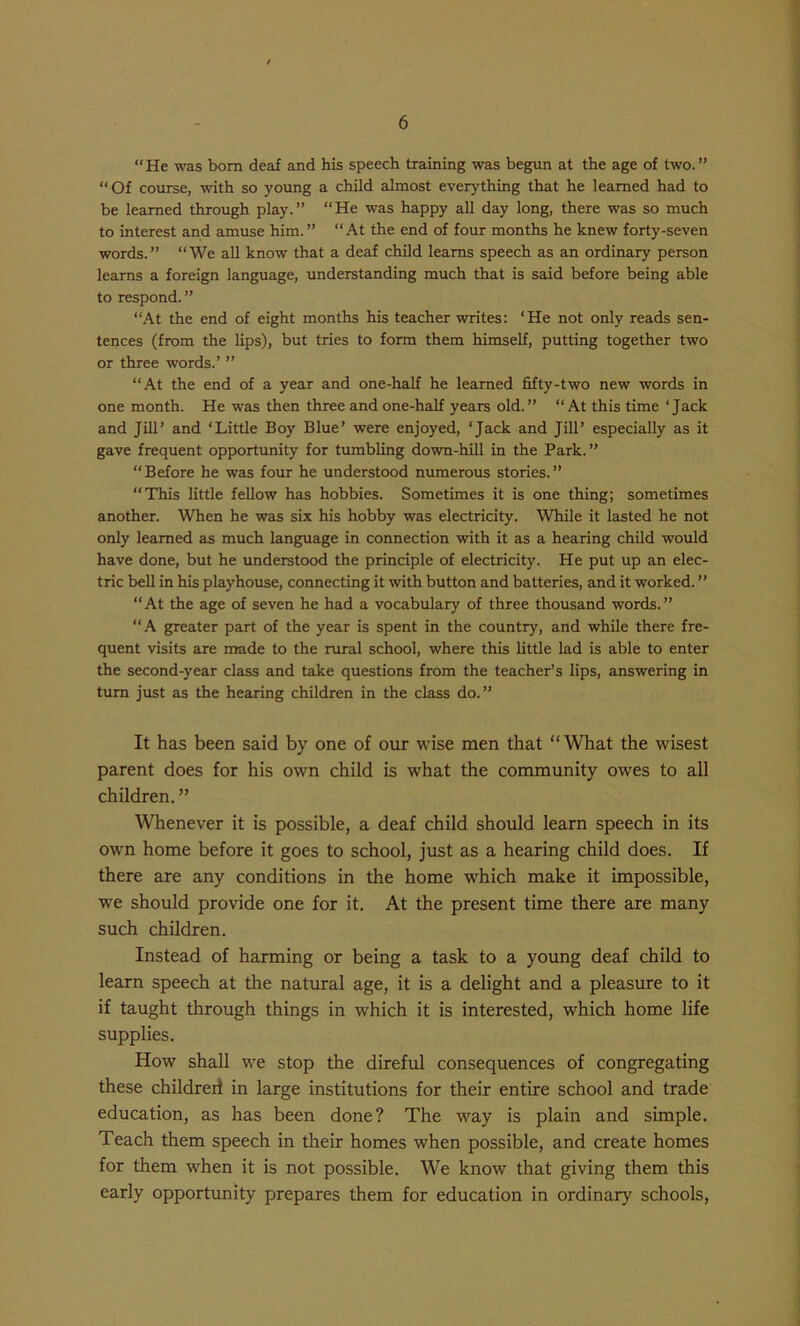 “He was bom deaf and his speech training was begun at the age of two.” “Of course, with so young a child almost everything that he learned had to be learned through play.” “He was happy all day long, there was so much to interest and amuse him.” “At the end of four months he knew forty-seven words.” “We all know that a deaf child learns speech as an ordinary person learns a foreign language, understanding much that is said before being able to respond. ” “At the end of eight months his teacher writes: ‘He not only reads sen- tences (from the lips), but tries to form them himself, putting together two or three words.’ ” “At the end of a year and one-half he learned fifty-two new words in one month. He was then three and one-half years old.” “At this time ‘Jack and Jill’ and ‘Little Boy Blue’ were enjoyed, ‘Jack and Jill’ especially as it gave frequent opportunity for tumbling down-hill in the Park.” “ Before he was four he understood numerous stories. ” “This little fellow has hobbies. Sometimes it is one thing; sometimes another. When he was six his hobby was electricity. While it lasted he not only learned as much language in connection with it as a hearing child would have done, but he understood the principle of electricity. He put up an elec- tric bell in his playhouse, connecting it with button and batteries, and it worked. ” “At the age of seven he had a vocabulary of three thousand words.” “A greater part of the year is spent in the country, and while there fre- quent visits are made to the rural school, where this little lad is able to enter the second-year class and take questions from the teacher’s lips, answering in turn just as the hearing children in the class do.” It has been said by one of our wise men that “What the wisest parent does for his own child is what the community owes to all children. ” Whenever it is possible, a deaf child should learn speech in its own home before it goes to school, just as a hearing child does. If there are any conditions in the home which make it impossible, we should provide one for it. At the present time there are many such children. Instead of harming or being a task to a young deaf child to learn speech at the natural age, it is a delight and a pleasure to it if taught through things in which it is interested, which home life supplies. How shall we stop the direful consequences of congregating these childreil in large institutions for their entire school and trade education, as has been done? The way is plain and simple. Teach them speech in their homes when possible, and create homes for them when it is not possible. We know that giving them this early opportunity prepares them for education in ordinary schools.