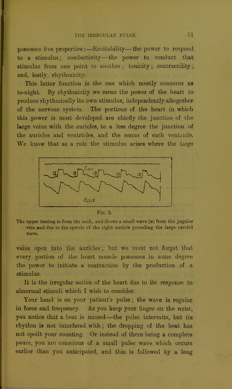 possesses five properties:—Excitability—the power to respond to a stimulus; conductivity—the power to conduct that stimulus from one point to another; tonicity; contractility; and, lastly, rhythmicity. This latter function is the one which mostly concerns us to-night. By rhythmicity we mean the power of the heart to produce rhythmically its own stimulus, independently altogether of the nervous system. The portions of the heart in which this power is most developed are chiefly the junction of the large veins with the auricles, to a less degree the junction of the auricles and ventricles, and the conus of each ventricle. We know that as a rule the stimulus arises where the large The upper tracing is from the neck, and shows a small wave (a) from the jugular vein and due to the systole of the right auricle preceding the large carotid wave. veins open into the auricles; but we must not forget that every portion of the heart muscle possesses in some degree the power to initiate a contraction by the production of a stimulus. It is the irregular action of the heart due to its response to abnormal stimuli which I wish to consider. Your hand is on your patient’s pulse; the wave is regular in force and frequency. As you keep your finger on the wrist, you notice that a beat is missed—the pulse intermits, but its rhythm is not interfered with ; the dropping of the beat has not spoilt your counting. Or instead of there being a complete pause, you are conscious of a small pulse wave which occurs earlier than you anticipated, and this is followed by a long