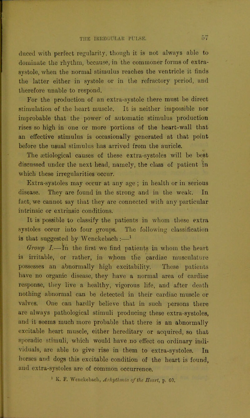 duced with perfect regularity, though it is not always able to dominate the rhythm, because, in the commoner forms of extra- svstole^ when the normal stimulus reaches the ventricle it finds the latter either in systole or in the refractory period, and therefore unable to respond. For the production of an extra-systole there must be direct stimulation of the heart muscle. It is neither impossible nor improbable that the power of automatic stimulus production rises so high in one or more portions of the heart-wall that an effective stimulus is occasionally generated at that point before the usual stimulus has arrived from the auricle. The setiological causes of these extra-systoles will be best 1 discussed under the next head, namely, the class of patient m which these irregularities occur. Extra-systoles may occur at any age ; in health or in serious disease. They are found in the strong and in the weak. In fact, we cannot say that they are connected with any particular intrinsic or extrinsic conditions. It is possible to classify the patients in whom these extra systoles occur into four groups. The following classification is that suggested by Wenckebach ^ Group I.—In the first we find patients in whom the heart is irritable, or rather, in whom tl'ie cardiac musculature possesses an abnormally high excitability. These patients have no organic disease, they have a normal area of cardiac response, they live a healthy, vigorous life, and after death nothing abnormal can be detected in their cardiac muscle or valves. One can hardly believe that in such persons there are always pathological stimuli producing these extra-systoles, and it seems much more probable that there is an abnormally excitable heart muscle, either hereditary or acquired, so that sporadic stimuli, which would have no effect on ordinary indi- viduals, are able to give rise in them to extra-systoles. In horses and dogs this excitable condition of the heart is found, and extra-systoles are of common occurrence. ’ K. F. Wenckebach, Arhythmia of the Ilcart, j). CO.